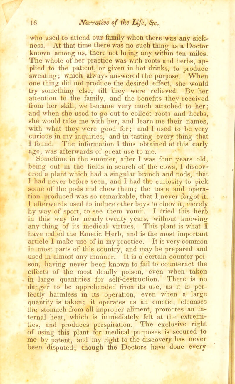 who used to attend our family when there was any sick- ness. At that time there was no such thing as a Doctor known among us, there not being any within ten miles. The whole of her practice was with roots and herbs, ap- plied to the patient, or given in hot drinks, to produce sweating; which always answered the purpose. When one thing did not produce the desired effect, she would try something else, till they were relieved. By her attention to the family, and the benefits they received from her skill, we became very much attached to her; and when she used to go out to collect roots and herbs, she would take me with her, and learn me their names, with what they were good for; and I used to be very curious in my inquiries, and in tasting every thing that I found. The information I thus obtained at this early age, was afterwards of great use to me. Sometime in the summer, after I was four years old, being out in tbe fields in search of the cows, I discov- ered a plant which had a singular branch and pods, that I had never before seen, and I had the curiosity to pick some of the pods and chew them; the taste and opera- tion produced was so remarkable, that I never forgot it. I afterwards used to induce other boys to chew it, merely by way of sport, to see them vomit. I tried this herb in this way for nearly twenty years, without knowing any thing of its medical virtues. This plant is what I have called the Emetic Herb, and is the most important article I make use of in my practice. It is very common in most parts of this country, and may be prepared and used in almost any manner. It is a certain counter poi- son, having never been known to fail to counteract the effects of the most deadly poison, even when taken in large quantities for self-destruction. There is no danger to be apprehended from its use, as it is per- fectly harmless in its operation, even when a large quantity is taken; it operates as an emetic, cleanses the stomach from all improper aliment, promotes an in- ternal heat, which is immediately felt at the extremi- ties, and produces perspiration. The exclusive right of using this plant for medical purposes is secured to me by patent, and my right to the discovery has never been disputed; though tJie Doctors have done every