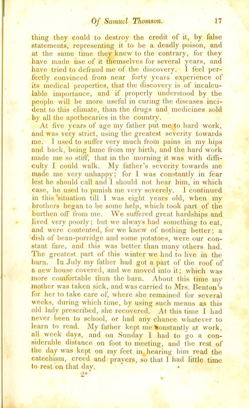 thing they could to destroy the credit of it, by false statements, representing it to be a deadly poison, and at the same time they knew to the contrary, for they have made use of it themselves for several years, and have tried to defraud me of the discovery. I feel per- fectly convinced from near forty years experience of its medical properties, that the discovery is of incalcu- lable importance, and if properly understood by the people will be more useful in curing the diseases inci- dent to this climate, than the drugs and medicines sold by all the apothecaries in the country. At five years of age my father put me to hard work, and was very strict, using the greatest severity towards me. I used to sufler very much from pains in my hips and back, being lame from my birth, and the hard work made me so stiff, that in the morning it was with diffi- culty I could walk. My father’s severity towards me made me very unhappy; for I was constantly in fear lest he should call and I should not hear him, in which case, he used to punish me very severely. I continued in this ‘situation till I was eight years old, when my brothers began to be some help, which took part of the burthen off from me. We suffered great hardships and lived very poorly; but we always had something to eat, and were contented, for we knew of nothing better; a dish of bean-porridge and some potatoes, were our con- stant fare, and this was better than many others had. The greatest part of this winter we had to live in the barn. In July my father had got a part of the roof of a new house covered, and we moved into it; which was more comfortable than the barn. About this time my mother was taken sick, and was carried to Mrs. Benton’s for her to take care of, where she remained for several weeks, during which time, by using such means as this old lady prescribed, she recovered. At this time I had never been to school, or had any chance whatever to learn to read. My father kept me Constantly at work, all week days, and on Sunday I had to go a con- siderable distance on foot to meeting, and the rest of the day was kept on my feet in, hearing him read the catechism, creed and prayers, so that I had little time to rest on that day.