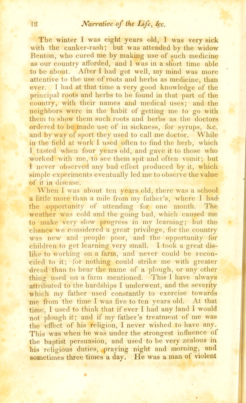 The winter I Avas eight years old, I Avas very sick Avith the canker-rash; but Avas attended by the widoAv Benton, Avho cured me by making use of such medicine cis our country afforded, and I was in a short time able to be about. After I had got Avell, my mind was more attentive to the use of roots and hei'bs as medicine, than ever. I liad at that time a very good knoAvledge of the principal roots and herbs to be found in that part of the country, Avith their names and medical uses; and the neighbors Avere in the habit of getting me to go Avith them to shoAv tliem such roots and herbs as the doctors ordered to be made use of in sickness, for syrups, &.c. and by Avay of sport they used to call me doctor. While in the field at Avork I used often to find the herb, Avhich 1 tasted Avhen four years old, and gave it to those Avho worked Avith me, to see them spit and often vomit; but 1 never observed any bad effect produced by it, which simple e.xperiments eventually led me to observe the value of it in disease. %Vhen I Avas about ten years old, there Avas a school a little more than a mile from my father’s, Avhere I had- the opportunity of attending for one month. The Aveather Avas cold and the goins bad, Avhich caused me to make very sIoav progress in my learning; but the chance Ave considered a great privilege, for the country Avas ncAV and people poor, and the opportunity for children to get learning very small. I took a great dis- like to Avorking on a fairni, and never could be recon- ciled to it; for nothing could strike me Avith greater dread than to hear the name of a plough, or any other thing used on a farm mentioned. This I have ahvays attributed to the hardships I underAvent, and the severity Avhich my father used constantly to exercise toAvards me from the time I Avas five to ten years old. At that time, I used to think that if ever I had any land I Avould not plough it; and if my father’s treatment of me Avas the effect of his religion, I never Avished to have any. This Avas Avhen he Avas under the strongest influence of the baptist persuasion, and used to be very zealous in his religious duties, .jjraying night and morning, and sometimes three times a day. He Avas a man of violent 0