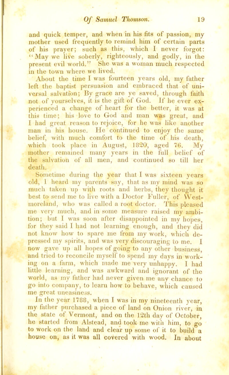 and quick temper, and when in his fits of passion, my mother used frequently to remind him of certain parts of his prayer; such as this, which I never forgot; May we live soberly, righteously, and godly, in the present evil world.” She was a woman much respected in the town where we lived. About the time I was fourteen years old, my father left the baptist persuasion and embraced that of uni- versal salvation; By grace are ye saved, through faith not of yourselves, it is the gift of God. If he ever ex- perienced a change of heart for the better, it was at this time; his love to God and man was great, and I had great reason to rejoice, for he was like another man in his house. He continued to enjoy the same belief, with much comfort to the time of his death, which took place in August, 1820, aged 76. My mother remained many years in the full belief of the salvation of all men, and continued so till her death. Sometime during the year that I was sixteen years old, 1 heard my parents say, that as my mind was so much taken up with roots and herbs, they thought it best to send me to live with a Doctor Fuller, of West- moreland, who was called a root doctor. This pleased me very much, and in some measure raised my ambi- tion; but I was soon after disappointed in my hopes, for they said I had not learning enough, and they did not know how to spare me from my w’ork, which de- pressed my spirits, and was very discouraging to me. I now gave up all hopes of going to any other business, and tried to reconcile myself to spend my days in work- ing on a farm, which made me very unhappy. I had little learning, and was awkward and ignorant of the world, as my father had never given me any chance to go into company, to learn how to behave, which caused me great uneasiness. In the year 1788, when I was in my nineteenth year, my father purchased a piece of land on Onion river, in the state of Vermont, and on the 12th day of October, he started from Alstead, and took me with him, to go to work on the land and clear up some of it to build a house on, as it was all covered with wood. In about