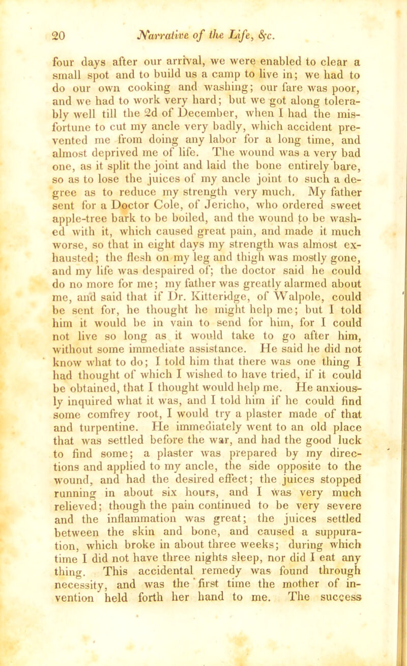 four days after our arrival, we were enabled to clear a small spot and to build us a camp to live in; we had to do our own cooking and washing; our fare was poor, and we had to work very hard; but we got along tolera- bly well till the 2d of December, when I had the mis- fortune to cut my ancle very badly, which accident pre- vented me from doing any labor for a long time, and almost deprived me of life. The wound was a vei-y bad one, as it split the joint and laid the bone entirely bare, so as to lose the juices of my ancle joint to such a de- gree as to reduce my strength very much. My father sent for a Doctor Cole, of Jericho, who ordered sweet apple-tree bark to be boiled, and the wound to be wash- ed with it, which caused great pain, and made it much worse, so that in eight days my strength was almost ex- hausted; the flesh on my leg and thigh was mostly gone, and my life was despaired of; the doctor said he could do no more for me; my father was greatly alarmed about me, and said that if Dr. Kitteridge, of Walpole, could be sent for, he thought he might help me; but 1 told him it would be in vain to send for him, for I could not live so long as it would take to go after him, without some immediate assistance. He said he did not know what to do; I told him that there was one thing I had thought of which I wished to have tried, if it could be obtained, that I thought would help me. He anxious- ly inquired what it was, and I told him if he could find some comfrey root, I would try a plaster made of that and turpentine. He immediately went to an old place that was settled before the war, and had the good luck to find some; a plaster was prepared by my direc- tions and applied to my ancle, the side opposite to the wound, and had the desired effect; the juices stopped running in about six hours, and I Was very much relieved; though the pain continued to be very severe and the inflammation was great; the juices settled between the skin and bone, and caused a suppura- tion, which broke in about three weeks; during which time I did not have three nights sleep, nor did I eat any thing. This accidental remedy was found through necessity, and was the' first time the mother of in- vention held forth her hand to me. The success