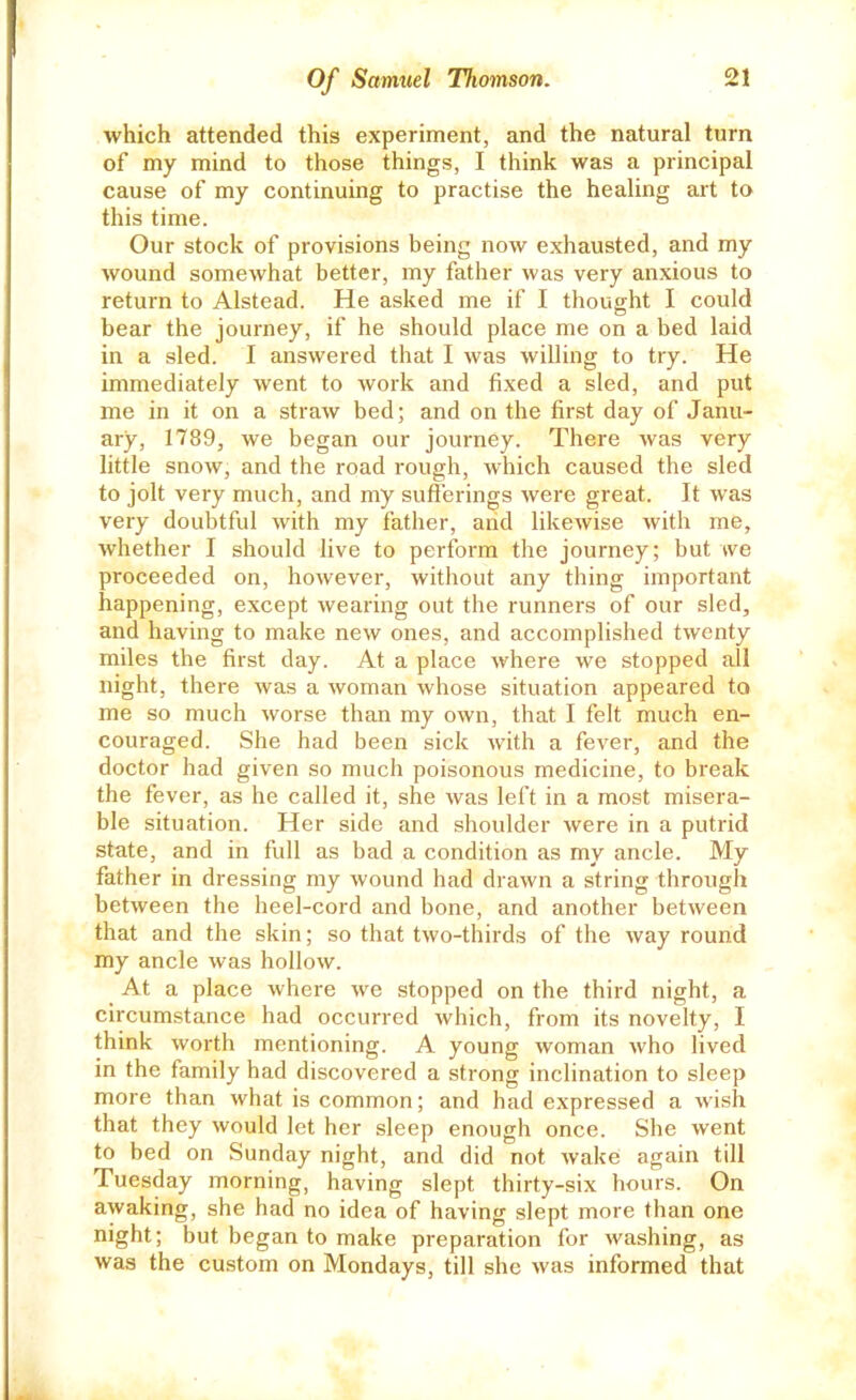 which attended this experiment, and the natural turn of my mind to those things, I think was a principal cause of my continuing to practise the healing art to this time. Our stock of provisions being now exhausted, and my wound somewhat better, my father was very anxious to return to Alstead. He asked me if I thought I could bear the journey, if he should place me on a bed laid in a sled. I answered that I was willing to try. He immediately went to work and fixed a sled, and put me in it on a straw bed; and on the first day of Janu- ary, 1789, we began our journey. There was very little snow, and the road rough, which caused the sled to jolt very much, and my suflerings were great. It was very doubtful with my father, arid likewise with me, whether I should live to perform the journey; but we proceeded on, however, without any thing important happening, except wearing out the runners of our sled, and having to make new ones, and accomplished twenty miles the first day. At a place where we stopped all night, there was a woman whose situation appeared to me so much worse than my own, that I felt much en- couraged. She had been sick with a fever, and the doctor had given so much poisonous medicine, to break the fever, as he called it, she was left in a most misera- ble situation. Her side and shoulder were in a putrid state, and in full as bad a condition as my ancle. My father in dressing my wound had drawn a string through between the heel-cord and bone, and another between that and the skin; so that two-thirds of the way round my ancle was hollow. At a place where we stopped on the third night, a circumstance had occurred which, from its novelty, I think worth mentioning. A young woman who lived in the family had discovered a strong inclination to sleep more than what is common; and had expressed a wish that they would let her sleep enough once. She went to bed on Sunday night, and did not wake again till Tuesday morning, having slept thirty-six hours. On awaking, she had no idea of having slept more than one night; but began to make preparation for washing, as was the custom on Mondays, till she was informed that