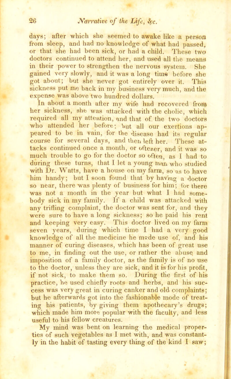 days; after which she seemed to awake like a person from sleep, and had no knowledge of what had passed, or that she had been sick, or had a child. These two doctors continued to attend her, and used all the means in their power to strengthen the nervous system. She gained very slowly, and it was a long time before she got about; but she never got entirely over it. This sickness put me back in my business very much, and the expense was above two hundred dollars. In about a month after my wife had recovered fron^ her sickness, she was attacked with the cholic, which required all my attention, and that of the two doctors who attended her before; \iut all our exertions ap- peared to be in vain, for the disease had its regular course for several days, and then left her. These at- tacks continued once a month, or oftener, and it was so much trouble to go for the doctor so often, as I had to during these turns, that I let a young man who studied with Dr. Watts, have a house on my farm, so as to have him handy; but I soon found that by having a doctor so near, there was plenty of business for him; for there was not a month in the year but what I had some- body sick in my family. If a cliild was attacked with any trifling complaint, the doctor was sent for, and they were sure to have a long sickness; so he paid his rent and keeping very easy. This doctor lived on my farm seven years, during which time I had a very good knowledge of all the medicine he mvde use of, and his manner of curing diseases, which has been of great use to me, in finding out the use, or rather the abusq and imposition of a family doctor, as the family is of no use to the doctor, unless they are sick, and it is for his profit, if not sick, to make them so. During the first of his practice, he used chiefly roots and herbs, and his suc- cess was very great in curing canker and old complaints; but he afterwards got into the fashionable mode of treat- ing his patients, by giving them apothecary’s drugs; which made him more popular with the faculty, and less useful to his fellow creatures. My mind was bent on learning the medical proper- ties of such vegetables as I met with, and was constant- ly in the habit of tasting every thing of the kind I saw;
