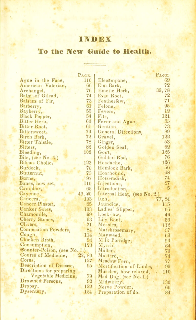 I]\DEX To the Xew Guide to Health Ague in the Face, Page. JIO American Valerian, 66 Archangel, 76 Balm of Gilead, 74 Balsam of Fir, 73 Barberry, 61 Bayberry, 55 Black Pepper, 54 Bitter Herb, 60 Bitter Root, 61 Bittersweet, 70 Birch Bark, 72 Bitter Thistle, 78 Bitters, 82 Bleeding, 108 Bile, (see No. 4.) Bilious Cholic, 123 Burdock, 70 Butternut, 75 Burns, 97 Banes, how set, 110 Camphor, 65 Cayenne, 49, 80 Cancers, 103 Cancer Plaster, 85 Canker Sores, 103 Chamomile, 69 Cherry Stones, 63 Clivers, 71 Composition Powders, 84 Cough, 114 Chicken Broth, 94 Consumption, 120 6ounter-Poison, (see No. 1.1 Course of Medicine, 22, 80 Corns, 127 Description of Disease, 95 Directions for preparing Vegetable Medicine, 79 Drowned Persons, 92 Dropsy, 122 Dysentery, 124 Page. Eleclinpane, 69 Elm Bark, 72 Emetic Herb, 39, 78 Evan Root, 72 Featherfew, 71 Felons, 95 Fevers, 12 Fits, 121 Fever and Ague, 85 Gentian, 73 General Directions, 89 Gravel, 122 Ginger, Golden Seal, 53 62 Gout, 125 Golden Rod, 76 Headache, Hemlock Bark, 126 56 Hoarhound, 68 Horseradish, 74 Injections, 87 Introduction, 5 Internal Heat, (see No. 2.' Itch, 77, 84 Jaundice, 115 Ladies' Slipper, 66 Lock-jaw, 46 Lily Root, 56 Measles, 112 Marsh rosemary. 57 Mayweed, 69 Milk Porridge, 94 Myrrh, 64 Mullen, 70 Mustard, 74 Meadow Fern, 77 Mortification of Limbs, 99 Muscles, how relaxed. . 110 Mad Dog, (see No. 1.) Midwifery, 130 Nerve Powder, 66 Preparation of do. 84