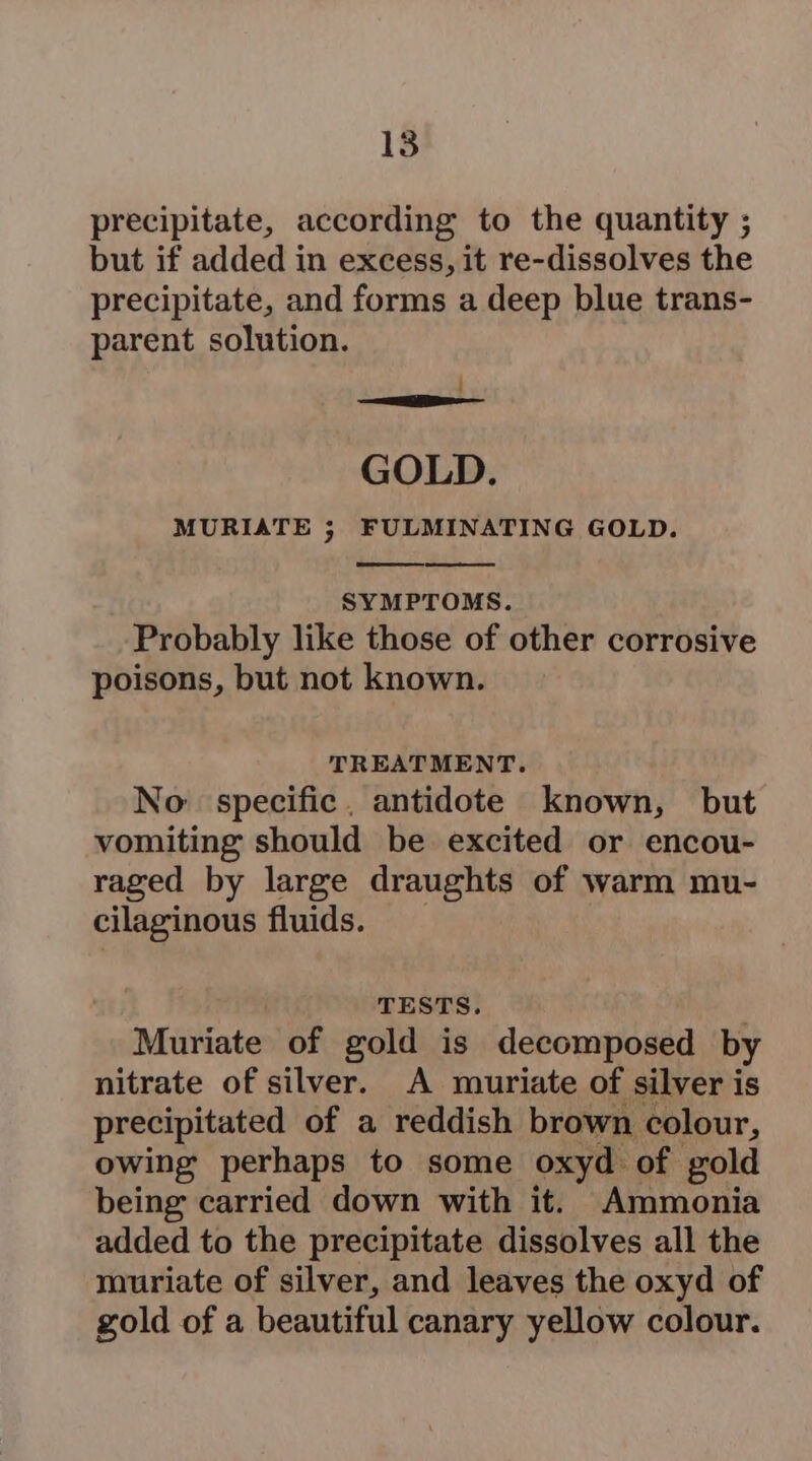 precipitate, according to the quantity ; but if added in excess, it re-dissolves the precipitate, and forms a deep blue trans- parent solution. j GOLD. MURIATE ; FULMINATING GOLD. SYMPTOMS. Probably like those of other corrosive poisons, but not known. TREATMENT. No: specific. antidote known, but vomiting should be excited or encou- raged by large draughts of warm mu- cilaginous fluids. TESTS. Muriate of gold is decomposed by nitrate of silver. A muriate of silver is precipitated of a reddish brown colour, owing perhaps to some oxyd of gold being carried down with it. Ammonia added to the precipitate dissolves all the muriate of silver, and leaves the oxyd of gold of a beautiful canary yellow colour.