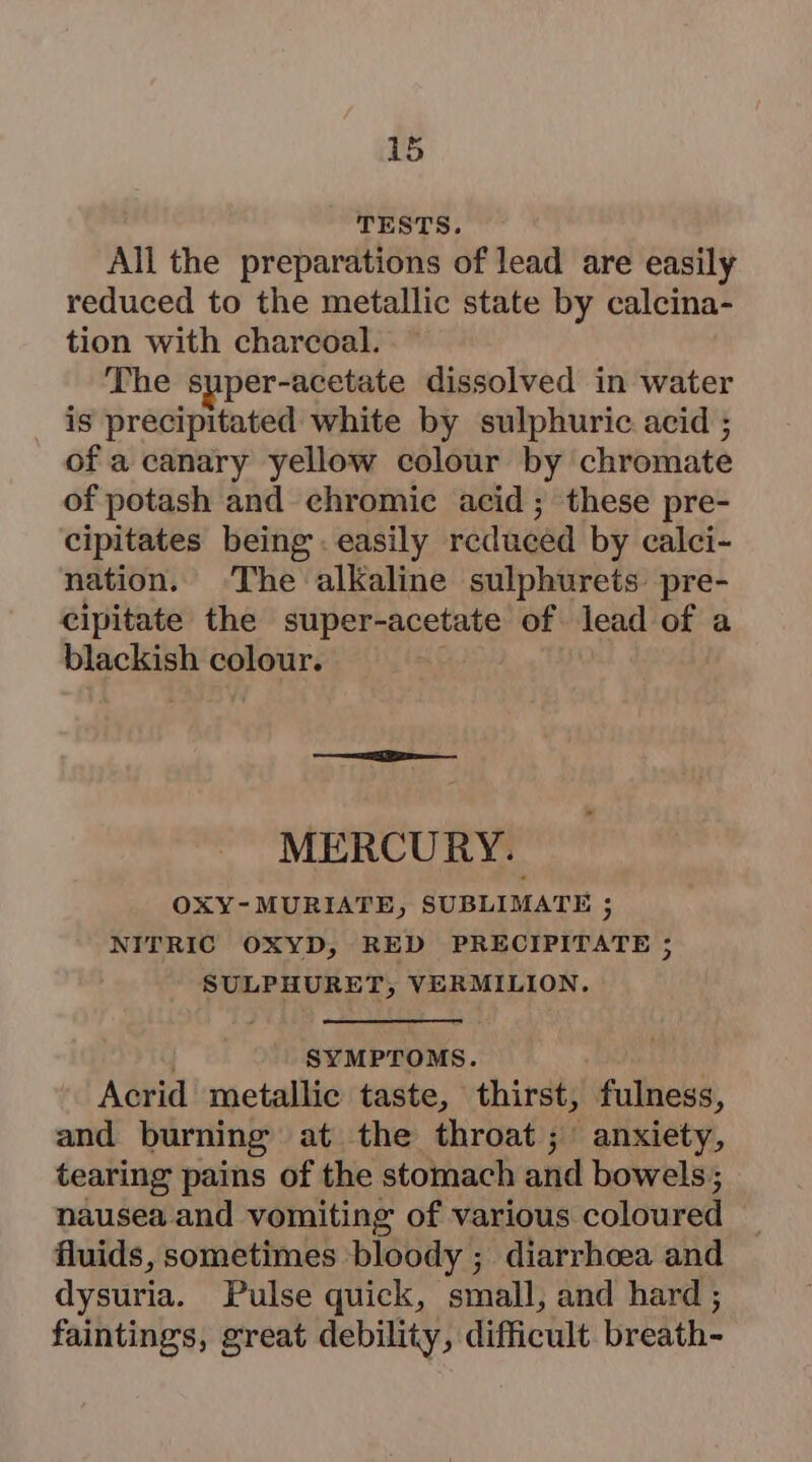 TESTS. All the preparations of lead are easily reduced to the metallic state by calcina- tion with charcoal. The super-acetate dissolved in water is precipitated white by sulphuric acid ; of a canary yellow colour by chromate of potash and chromic acid; these pre- cipitates being. easily reduced by calci- nation. The alkaline sulphurets pre- cipitate the super-acetate of lead of a blackish colour. MERCURY. OXY-MURIATE, SUBLIMATE ; NITRIC OXYD, RED PRECIPITATE ; tpiue rt AY VERMILION. SYMPTOMS. Acrid metallic taste, thirst, fulness, and burning at the throat; anxiety, tearing pains of the stomach and bowels; nausea and vomiting of various coloured fluids, sometimes bloody ; diarrhoea and dysuria. Pulse quick, small, and hard ; faintings, great debility, difficult breath-