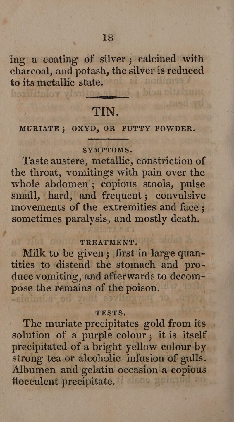 ing a coating of silver; calcined with charcoal, and potash, the silver is reduced to its metallic state. TIN. MURIATE 5; OXYD, OR PUTFY POWDER. SYMPTOMS. Taste austere, metallic, constriction of the throat, vomitings with pain over the whole abdomen ; ; copious stools, pulse small, hard, and frequent; convulsive - movements of the extremities and face ; sometimes paralysis, and mostly death. TREATMENT. Milk to be given; first in large quan- tities to distend the stomach and pro- duce vomiting, and afterwards to decom- pose the remains of the poison. . TESTS. The muriate precipitates gold from its solution of a purple colour ; it is itself pr ecipitated of a bright yellow colour by strong tea.or alcoholic: infusion of galls. Albumen and gelatin occasion a copious flocculent precipitate.