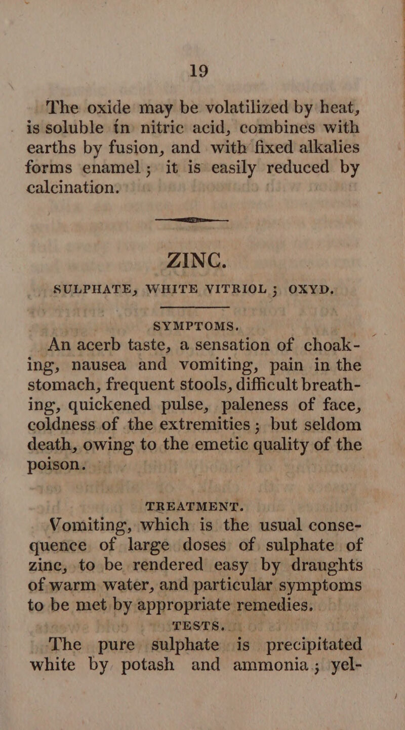 The oxide may be volatilized by heat, is soluble tn nitric acid, combines with earths by fusion, and with fixed alkalies forms enamel; it is easily reduced by calcination. ZINC. SULPHATE, WHITE VITRIOL 3 OXYD., SYMPTOMS. ing, nausea and vomiting, pain in the stomach, frequent stools, difficult breath- ing, quickened pulse, paleness of face, coldness of the extremities ; but seldom death, owing to the emetic e quality of the poieong | ‘TREATMENT. Vomiting, which is the usual conse- quence of large doses of, sulphate of zine, to be rendered easy by draughts of warm water, and particular symptoms to be maehrby appropriate remedies, | TESTS. (0 The pure sulphate is. precipitated white by potash and ammonia; yel-