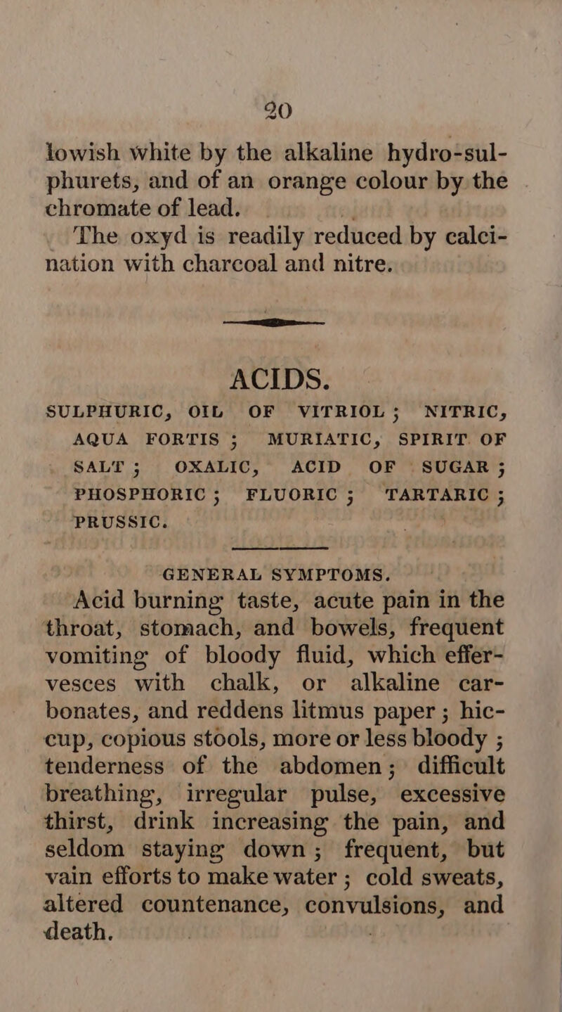 lowish white by the alkaline hydro-sul- phurets, and of an orange colour by the chromate of lead. The oxyd is readily reduced by calci- nation with charcoal and nitre. ACIDS. SULPHURIC, OIL OF VITRIOL; NITRIC, AQUA FORTIS ; MURIATIC, SPIRIT. OF SALT; OXALIC, ACID OF SUGAR; PHOSPHORIC ; FLUORIC ; TARTARIC ; PRUSSIC. | GENERAL SYMPTOMS. Acid burning taste, acute pain in the throat, stomach, and bowels, frequent vomiting of bloody fluid, which effer- vesces with chalk, or alkaline car- bonates, and reddens litmus paper ; hic- cup, copious stools, more or less bloody ; tenderness of the abdomen; difficult breathing, irregular pulse, excessive thirst, drink increasing the pain, and seldom staying down; frequent, but vain efforts to make water ; cold sweats, altered countenance, oe ee and death.