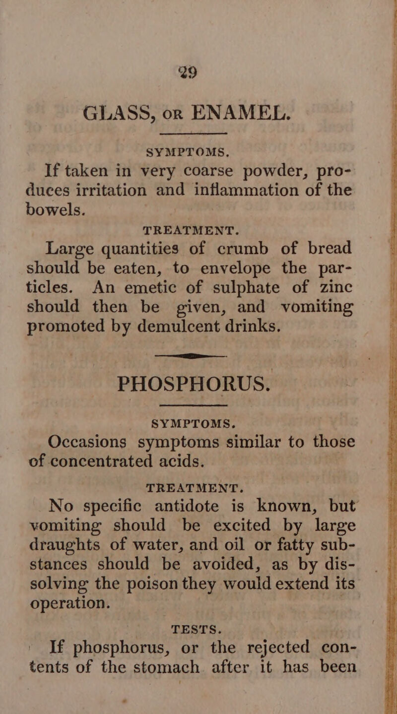 GLASS, orn ENAMEL. SYMPTOMS, If taken in very coarse powder, pro- duces irritation and inflammation of the bowels. TREATMENT. Large quantities of crumb of bread should be eaten, to envelope the par- ticles. An emetic of sulphate of zinc should then be given, and vomiting promoted by demulcent drinks. PHOSPHORUS. SYMPTOMS. Occasions symptoms similar to those of concentrated acids. TREATMENT. vomiting should be excited by large draughts of water, and oil or fatty sub- stances should be avoided, as by dis- solving the poison they would extend its operation. . TESTS. If phosphorus, or the rejected con- tents of the stomach after it has been 2) powers: