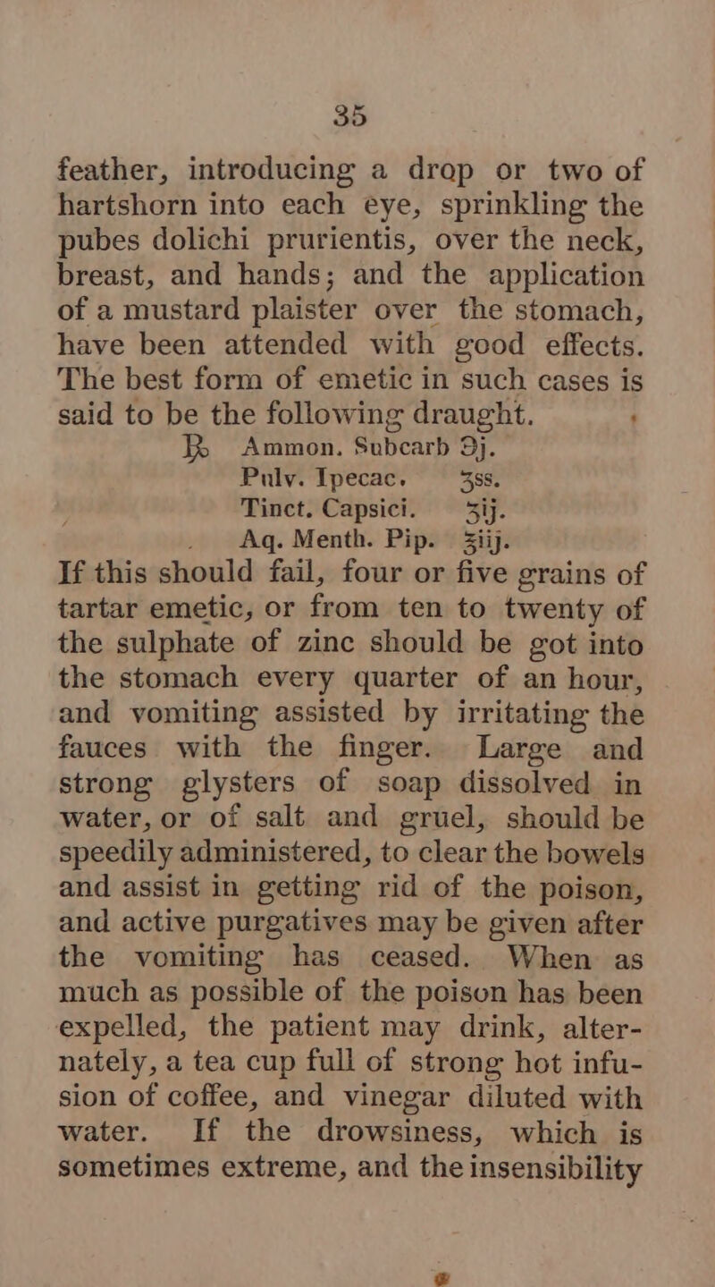 feather, introducing a drop or two of hartshorn into each eye, sprinkling the pubes dolichi prurientis, over the neck, breast, and hands; and the application of a mustard plaister over the stomach, have been attended with good effects. The best form of emetic in such cases is said to be the following draught. JR Ammon. Subcarb 9j. Pulv. Ipecac, 388. Tinct. Capsici. = 5ij. . Aq. Menth. Pip. 3iij. If this should fail, four or five grains of tartar emetic, or from ten to twenty of the sulphate of zinc should be got into the stomach every quarter of an hour, and vomiting assisted by irritating the fauces with the finger. Large and strong glysters of soap dissolved in water, or of salt and gruel, should be speedily administered, to clear the bowels and assist in getting rid of the poison, and active purgatives may be given after the vomiting has ceased. When as much as possible of the poison has been expelled, the patient may drink, alter- nately, a tea cup full of strong hot infu- sion of coffee, and vinegar diluted with water. If the drowsiness, which is sometimes extreme, and the insensibility