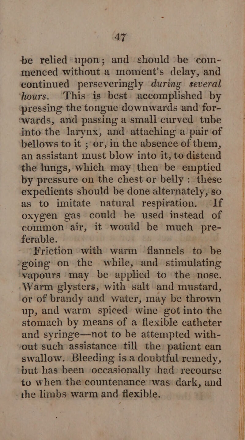 a7 be relied’ upon; and should ‘be ‘com- menced without a moment’s delay, and continued perseveringly during several ‘hours. This is best ‘accomplished by ‘pressing the tongue downwards and for- «wards, and passing a small curved tube into the larynx, and attaching a pair of bellows to it ; or, in the absence of them, an assistant must blow into it, to distend the lungs, which may then be emptied by pressure on the chest or belly : these expedients should be done alternately, so as to imitate natural respiration. ‘If oxygen gas could be used instead of common air, it would be much pre- ferable. Friction with warm flannels to be *going on the while, and stimulating vapours may be applied to the nose. ‘Warm glysters, with salt and mustard, or of brandy and water, may be thrown up, and warm spiced wine got into the stomach by means of a flexible catheter and syringe—not to be attempted with- vout such assistance till the: patient can swallow. Bleeding is a doubtful remedy, but has been occasionally ‘had recourse to when the countenance was dark, and the limbs warm and flexible.