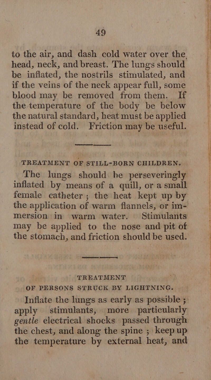 head, neck, and breast. The lung's should be inflated, the nostrils stimulated, and if the veins of the neck appear full, some blood may be removed from them. If the temperature of the body be below the natural standard, heat must be applied instead of cold. Friction may be useful. SS TREATMENT OF STILL-BORN CHILDREN, The lungs should he perseveringly inflated by means of a quill, or a small female catheter; the heat kept up by the application of warm flannels, or im- mersion in warm water. Stimulants may be applied to the nose and pit of the stomach, and friction should be used. re: Gee, TREATMENT OF PERSONS STRUCK BY LIGHTNING. Inflate the lungs as early as possible ; apply stimulants, more particularly gentle electrical shocks passed through the chest, and along the spine ; keep up the temperature by external heat, and