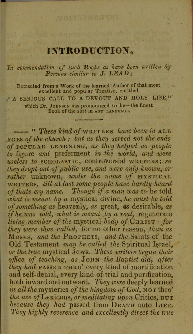 INTRODUCTION, In commendation of such Boohs as have been written by Persons similar to J. LEAD; Extracted from a Work of the learned Author of that most excellent and popular Treatise, entitled «‘ A SERIOUS CALL TO A DEVOUT AND HOLY LIFE,” which Dr. Johnson has pronounced to be—the finest Book of the sort in any language. “ These hind of writers have been in all ages of the church ; but as they served not the ends of popular learning, as they helped no people to figure and preferment in the world, and yiere useless to scholastic, controversial writers; so they dropt out of public use, and were only known, or rather unknown, under the name of mystical writers, till at last some people have hardly heard of thatv ery name. Though if a man was to be told what is meant by a mystical divine, he must be told of something as heavenly, as great, as desirable, as if he was told, what is meant ,by a real, regenerate living member of the mystical body of Christ : for they were thus called, for no other reason, than as Moses, and the Prophets, and the Saints of the Old Testament may be called the Spiritual Israel, or the true mystical Jews. These writers began their office of teaching, as John the Baptist did, after they had passed thro’ every kind of mortification and self-denial, every kind of trial and purification, both inward and outward. They were deeply learned in all the mysteries of the kingdom of God, not thro* the use o/Lexicons, or meditating upon Critics, but because they had passed from Death unto Life. They highly reverence and excellently direct the true