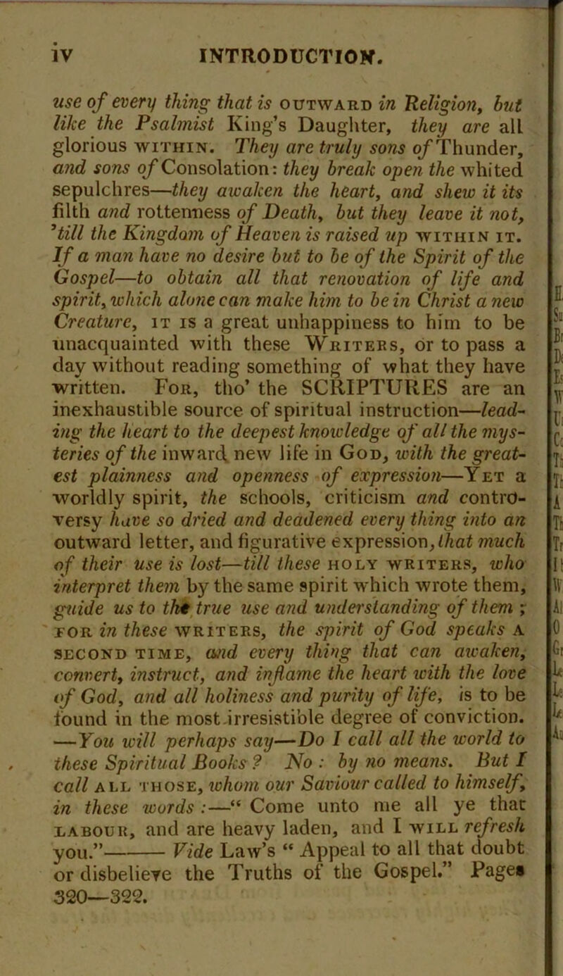 use of every thing that is outward in Religion, but like the Psalmist King’s Daughter, they are all glorious within. They are truly sons o/Thunder, and sons of Consolation: they break open the whited sepulchres—they awaken the heart, and shew it its filth and rottenness of Death, but they leave it not, 1till the Kingdom of Heaven is raised up within it. If a man have no desire but to be of the Spirit of the Gospel—to obtain all that renovation of life and spirit, which alone can make him to be in Christ a new Creature, it is a great unhappiness to him to be unacquainted with these Writers, or to pass a day without reading something of what they have written. For, tho’ the SCRIPTURES are an inexhaustible source of spiritual instruction—lead- ing the heart to the deepest knowledge of all the mys- teries of the inwarcf new life in God, with the great- est plainness and openness of expression—Yet a worldly spirit, the schools, criticism and contro- \’ersy have so dried and deadened every thing into an outward letter, and figurative expression, that much of their use is lost—till these holy writers, who interpret them by the same spirit which wrote them, guide us to tht true use and understanding of them ; for in these writers, the spirit of God speaks a second time, o/id every thing that can awalcen, convert, instruct, and inflame the heart ivith the love of God, and all holiness and purity of life, is to be found in the most irresistible degree of conviction. —You will perhaps say—Do I call all the world to these Spiritual Books ? No : by no means. But I call all those, whom our Saviour called to himself, in these words :—“ Come unto me all ye that labour, and are heavy laden, and l will refresh you.” Vide Law’s “ Appeal to all that doubt or disbelieve the Truths of the Gospel.” Page* 320—322.