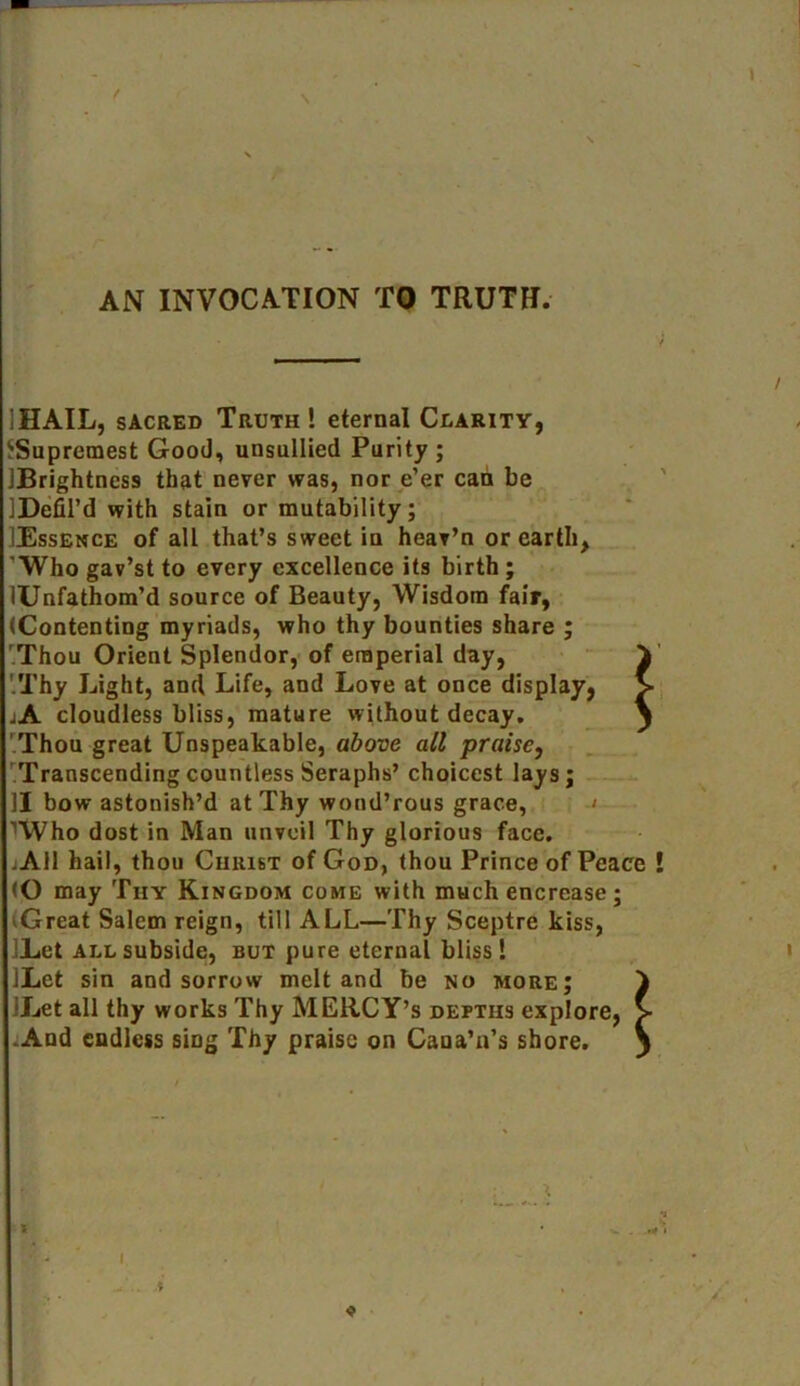 AN INVOCATION TO TRUTH. iHAIL, sacred Truth! eternal Clarity, ^Supremest Good, unsullied Purity ; IBrightncss that never was, nor e’er can be IDefil’d with stain or mutability; IEssence of all that’s sweet in hear’n or earth, Who gav’st to every excellence its birth ; lUnfathom’d source of Beauty, Wisdom fair, (Contenting myriads, who thy bounties share ; Thou Orient Splendor, of eraperial day, '.Thy Light, and Life, and Love at once display, jA cloudless bliss, mature without decay. Thou great Unspeakable, above all praise, Transcending countless Seraphs’ choicest lays; II bow astonish’d at Thy wond’rous grace, ’Who dost in Man unveil Thy glorious face. .All hail, thou Christ of God, thou Prince of Peace l (O may Thy Kingdom come with much encrease; Great Salem reign, till ALL—Thy Sceptre kiss, Let all subside, but pure eternal bliss! ILct sin and sorrow melt and be no more; 'Let all thy works Thy MERCY’S depths explore, > .And endless sing Thy praise on Caua’n’s shore. S