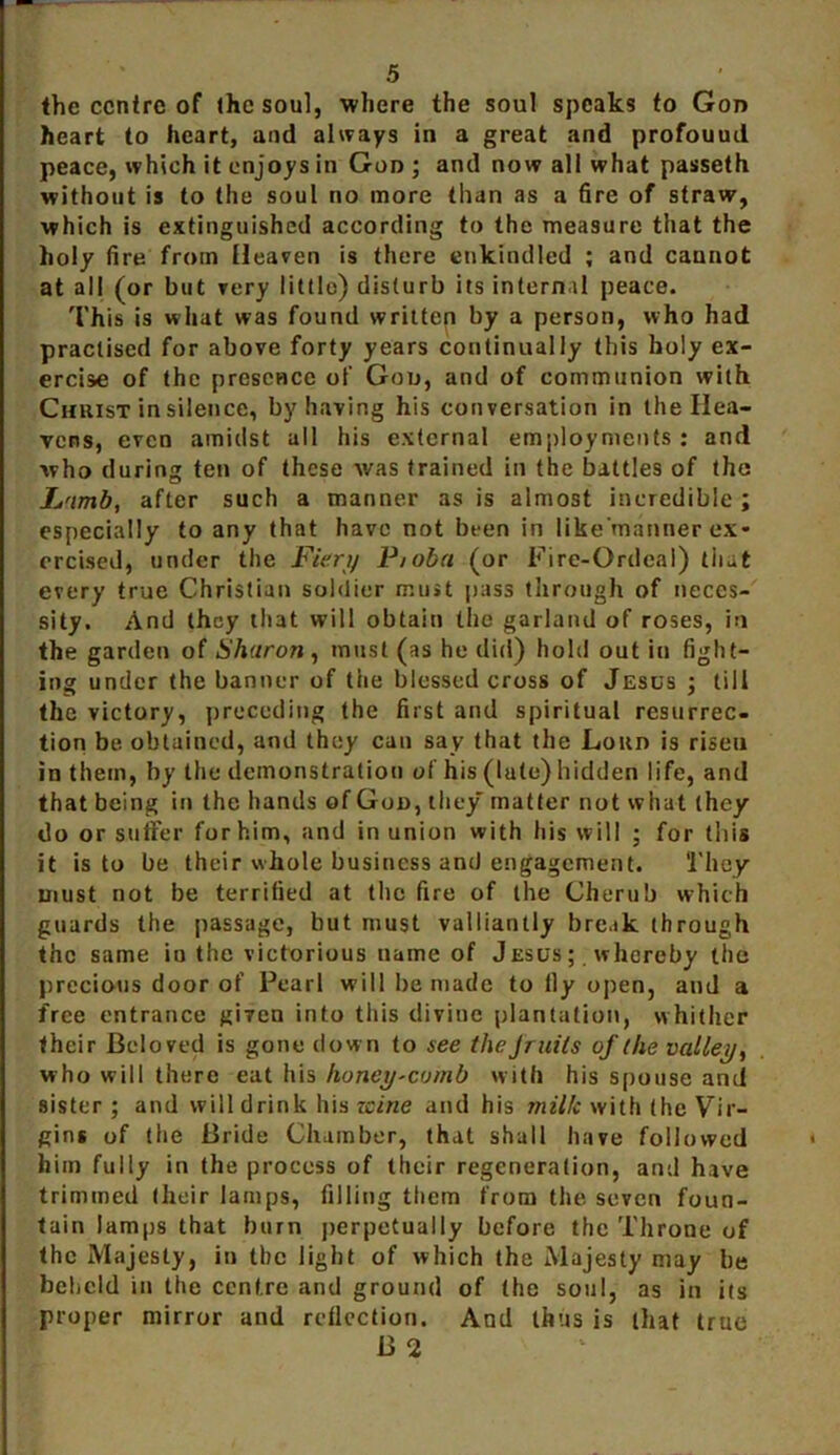 the centre of (he soul, where the soul speaks to Gon heart to heart, and always in a great and profouud peace, which it enjoys in Gon ; and now all what passeth without is to the soul no more than as a fire of straw, which is extinguished according to the measure that the holy fire from Heaven is there enkindled ; and cannot at all (or but very little) disturb its internal peace. This is what was found written by a person, who had practised for above forty years continually this holy ex- ercise of the presence of Gon, and of communion with Christ in silence, by having his conversation in the Hea- vens, even amidst all his external employments : and who during ten of these was trained in the battles of the L'imb, after such a manner as is almost incredible ; especially to any that have not been in like’manner ex- ercised, under the Fieri/ P/oba (or Fire-Ordeal) that every true Christian soldier must pass through of neces- sity. And they that will obtain the garland of roses, in the garden of Sharon, must (as he did) hold out in fight- ing under the banner of the blessed cross of Jesus ; till the victory, preceding the first and spiritual resurrec- tion be obtained, and they can say that the Lord is risen in them, by the demonstration of his (lute) hidden life, and that being in the hands of Goo, they matter not what (hey do or suffer for him, and in union with his will ; for (his it is to be their whole business and engagement. ‘l'hey must not be terrified at the fire of the Cherub which guards the passage, but must valliantly break through the same in the victorious name of Jesus; whereby the precious door of Pearl will be made to lly open, and a free entrance given into this divine plantation, whither their Beloved is gone down to see the Jruits of the valley, who will there eat his honey-comb with his spouse and sister ; and will drink his zeine and his milk with (he Vir- gins of the Bride Chamber, that shall have followed him fully in the process of their regeneration, and have trimmed their lamps, filling them from the. seven foun- tain lamps that burn perpetually before the Throne of the Majesty, in the light of which the Majesty may be beheld in the centre and ground of (he soul, as in its proper mirror and reflection. And thus is that true B 2