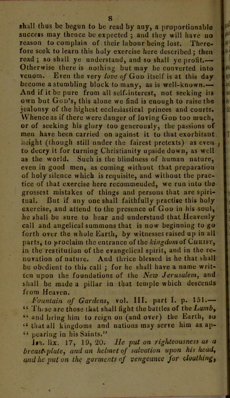 shall thus be begun to be read by any, a proportionable success may thence be expected ; and they will have no reason to complain of their labour being lost. There- fore seek to learn this holy exercise here described ; then read ; so shall ye understand, and so shall ye profit.— Otherwise there is nothing but may be converted into venom. Even the very love of Goo itself is at this day become a stumbling block to many, as is well-known.— And if it be pure from all self-interest, not seeking its own but God’s, this alone we find is enough to raise the jealousy of the highest ecclesiastical princes and courts. Whence as if there were danger of loving God too much, or of seeking his glory too generously, the passions of men have been carried on against it to that exorbitant height (though still under the fairest pretexts) as even to decry it for turning Christianity upside down, as well as the world. Such is the blindness of human nature, even in good men, as coming without that preparation of holy silence which is requisite, and without the prac- tice of that exercise here recoinmcuded, we run into the grossest mistakes of things and persons that are spiri- tual. But if any one shall faithfully practise this holy exercise, and attend to the presence of God in his soul, he shall be sure to hear and understand that Heavenly call and angelical summons that is now beginning to go forth over the w hole Earth, by witnesses raised up in all parts, to proclaim the entrance of the kingdom of Christ, in the restitution of the evangelical spirit, and in the re- novation of nature. And thrice blessed is he that shall be obedient to this call ; for he shall have a name writ- ten upon the foundations of the Nezo Jerusalem, and shall be made a pillar in that temple which descends from Heaven. Fountain of Gardens, vol. III. part I. p. 151.— u These are those that shall fight the battles of the Lamb, “ and bring him to reign on (and over) the Earth, so ‘e that all kingdoms and nations may serve him as ap- “ pearing in his Saints.” J»n. lix. 17, 19, 20; lie put on righteousness as a breast-plate, and an helmet of salvation upon his head, and lie put on the garments of vengeance for cloulhmgt