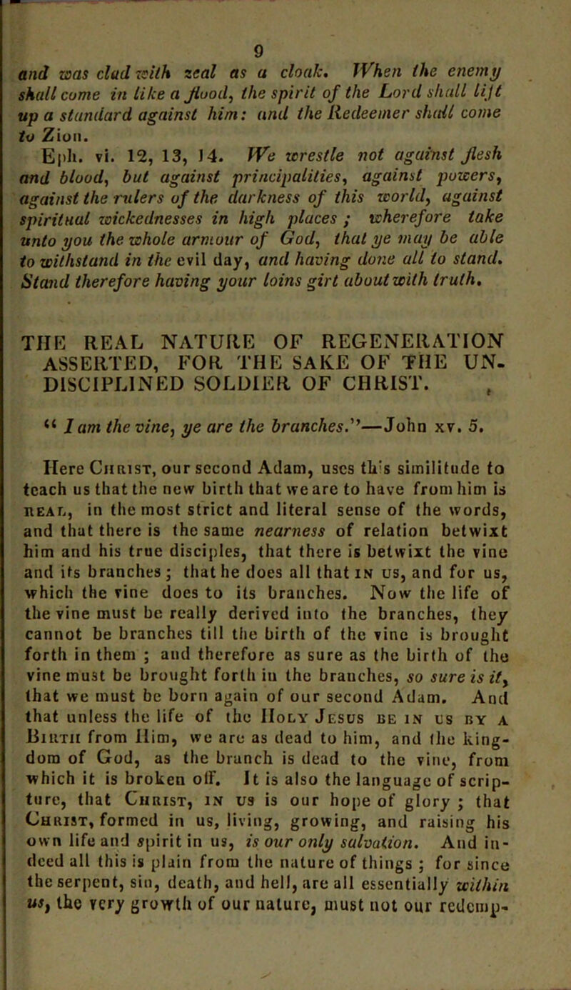 and was clad with zeal as a cloak, JVhen the enemy shall come in like a Jiooil, the spirit of the Lord shall lijt up a standard against him: and the Redeemer shall come to Zion. Eph. vi. 12, 13, J4. fVe wrestle not against flesh and blood, but against principalities, against powers, against the rulers of the darkness of this world, against spiritual wickednesses in high places ; wherefore take unto you the whole armour of God, that ye may be able to withstand in the evil day, and having done all to stand. Stand therefore having your loins girt about with truth. THE REAL NATURE OF REGENERATION ASSERTED, FOR THE SAKE OF THE UN- DISCIPLINED SOLDIER OF CHRIST. “ 1 am the vine, ye are the brunches—John xv. 5. Here Christ, our second Adam, uses tk:s similitude to teach us that the new birth that we are to have from him is nEAr,, in the most strict and literal sense of the words, and that there is the same nearness of relation betwixt him and his true disciples, that there is betwixt the vine and its branches ; that he does all that in us, and for us, which the vine docs to its branches. Now the life of the vine must be really derived into the branches, they cannot be branches till the birth of the vine is brought forth in them ; and therefore as sure as the birth of the vine must be brought forth iu the branches, so sure is it, that we must be born again of our second Adam. And that unless the life of the Holy Jesus be in us by a Birth from Him, we are as dead to him, and the king- dom of God, as the branch is dead to the vine, from which it is broken olF. It is also the language of scrip- ture, that Christ, in us is our hope of glory ; that Christ, formed in us, living, growing, and raising his own life and spirit in us, is our only salvation. And in- deed all this is plain from the nature of things ; for since the serpent, sin, death, and hell, are all essentially within us, the very growth of our nature, must not our redemp-