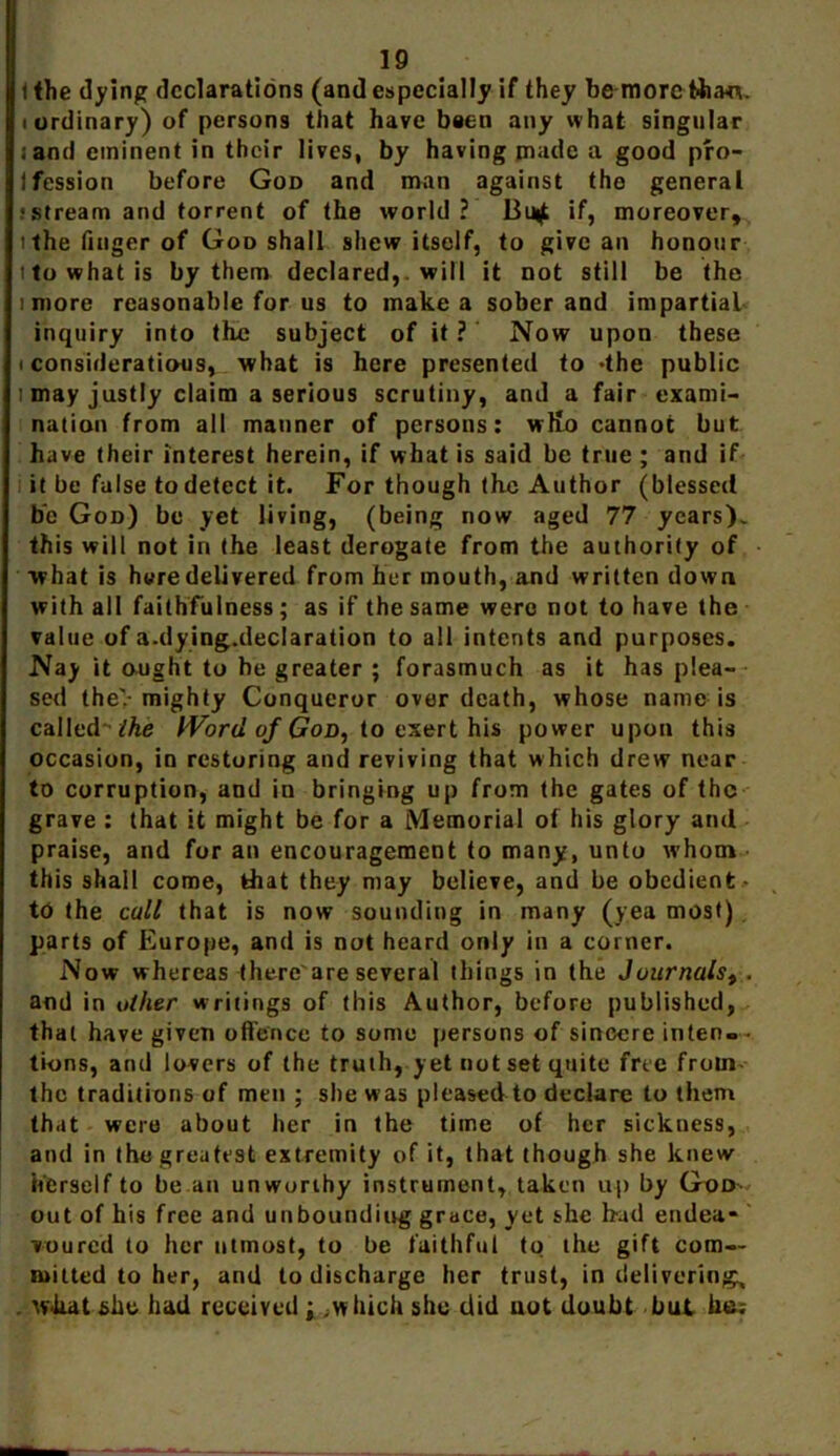 t the dying declarations (and especially if they be more fcha*v (ordinary) of persons that have been any what singular .and eminent in their lives, by having made a good pro- fession before God and man against the general .‘Stream and torrent of the world ? Bu^ if, moreover, ithe finger of God shall shew itsolf, to give an honour i to what is by them declared,. will it not still be the i more reasonable for us to make a sober and impartial inquiry into the subject of it ? Now upon these i considerations, what is here presented to -the public i may justly claim a serious scrutiny, and a fair exami- nation from all manner of persons: wKo cannot but have their interest herein, if what is said be true ; and if it be false to detect it. For though the Author (blessed be God) be yet living, (being now aged 77 years), this will not in the least derogate from the authority of what is here delivered from her mouth, and written down with all faithfulness; as if the same were not to have the value of a.dying.declaration to all intents and purposes. Nay it ought to he greater ; forasmuch as it has plea- sed the> mighty Conqueror over death, whose name is called - the IVord of God, io cxert his power upon this occasion, in restoring and reviving that which drew near to corruption, and in bringing up from the gates of the grave : that it might be for a Memorial of his glory and praise, and for an encouragement to many, unto whom this shall come, that they may believe, and be obedient- to the call that is now sounding in many (yea most) parts of Europe, and is not heard only in a corner. Now whereas there'are several things in the Juurnals^ . and in other writings of this Author, before published, that have given offence to some persons of sincere inten»- tions, and lovers of the truth, yet not set quite free froin- thc traditions of men ; she was pleased to declare to them that were about her in the time of her sickness, and in the greatest extremity of it, that though she knew herself to be.an unworthy instrument, taken up by God- out of his free and unboundiug grace, yet she bad endea- voured to her utmost, to be faithful to the gift com- mitted to her, and to discharge her trust, in delivering, . what she had received; .w hich she did not doubt but he;