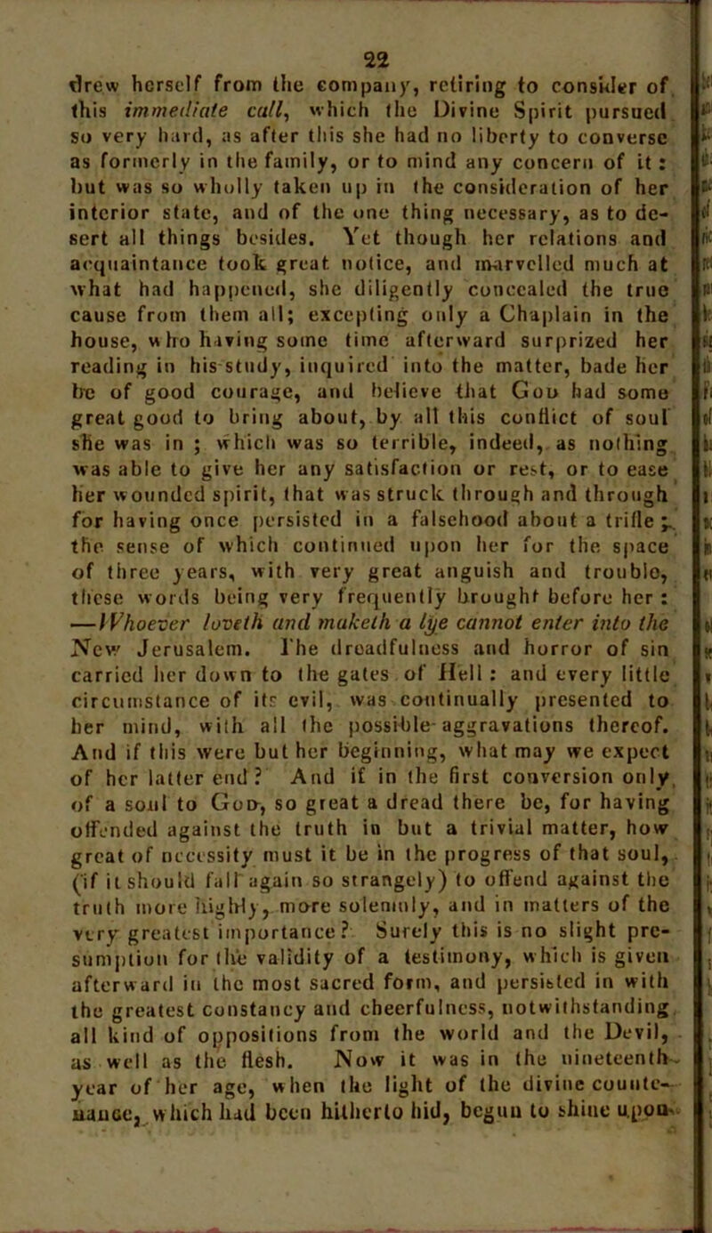 drew herself from the company, retiring to consider of this immediate call, which the Divine Spirit pursued so very hard, as after this she had no liberty to converse as formerly in the family, or to mind any concern of it: but was so wholly taken up in the consideration of her interior state, and of the one thing necessary, as to de- sert ail things besides. Yet though her relations and acquaintance took great notice, and marvelled much at what had happened, she diligently concealed the true cause from them all; excepting only a Chaplain in the house, w ho having some time afterward surprized her reading in his study, inquired into the matter, bade her be of good courage, and believe that Goo had some great good to bring about, by alt this conflict of soul she was in ; which was so terrible, indeed, as nothing was able to give her any satisfaction or rest, or to ease her wounded spirit, that was struck through and through for having once persisted in a falsehood about a trifle the sense of which continued upon her for the space of three years, with very great anguish and trouble, these words being very frequently brought before her : —Whoever loveth and muketh a lye cannot enter into the New Jerusalem. The droadfulness and horror of sin carried her down to the gates of Hell : and every little circumstance of its evil, was continually presented to her mind, with ail (he possible-aggravations thereof. And if this were but her beginning, what may we expect of her latter end? And if in the first conversion only of a soul to Goer, so great a dread there be, for having offended against the truth in but a trivial matter, how great of necessity must it be in the progress of that soul, (if it should fall again so strangely) to offend against the truth more highly, more solemnly, and in matters of the very greatest importance? Surely this is no slight pre- sumption for the validity of a testimony, which is given afterward in the most sacred form, and persisted in with the greatest constancy and cheerfulness, notwithstanding all kind of oppositions from the world and the Devil, as well as the flesh. Now it was in (he nineteenths year of her age, when the light of the divine counte- nance, which lud been hitherto hid, begun to shine u.pon-