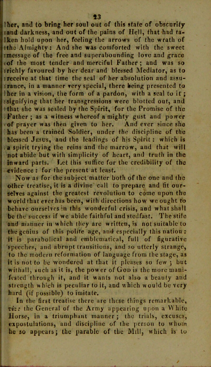 'her, and to bring her soul out of this state of obscurity sand darkness, and out of the pains of Hell, that had ta- Iken hold upon her, feeling the arrows of the wrath of tthe Almighty: And she was comforted with the sweet rmessage of the free and superabounding love and grace iof the most tender and merciful Father*; and was so irichly favoured by her dear and blessed Mediator, as to i receive at that time the seal of her absolution and assu- i ranee, in a manner very special, there being presented to lher in a vision, the form of a pardon, with a seal to if; signifying that her transgressions were blotted out, and i that she was sealed by the Spirit, for the Promise of the Father; as a witness whereof a mighty gust and power i of prayer was then given to her. And ever since sho has been a trained Soldier, under the discipline of the blessed Jesus, and the leadings of his Spirit: which is a spirit trying the reins and the marrow, and that will not abide but with simplicity of heart, and truth in the inward parts. Let this suffice for the credibility of the evidence : for the present at least. Now as for the subject matter both of the one and the other treatise, it is a divine call to prepare and (it our- selves against the greatest revolution to come upon the worldthat everhas been, with directions how we ought to behave ourselves in this wonderful crisis, and what shall be the success if we abide faithful andstodfast. The stile and manner in which they are written, is not suitable to the genius of this polite age, and especially this nation : it is parabolical ami emblematical, full of figurative speeches, and abrupt transitions, and so utterly strange, to the modern reformation of language from the stage, as it is not to be wondered at that it pleases so few ; but withal I, such as it is, the power of Goo is the more mani- fested through it, and it wants not also a beauty and strength which is peculiar to it, and which would be very hard (if possible) to imitate. In the first treatise there are these things remarkable, viz: the General of the Army appearing upon a White Horse, in a triumphant manner; the trials, excuses, expostulations, and discipline of the person to whom he so appears; the parable of the Mill, which is to
