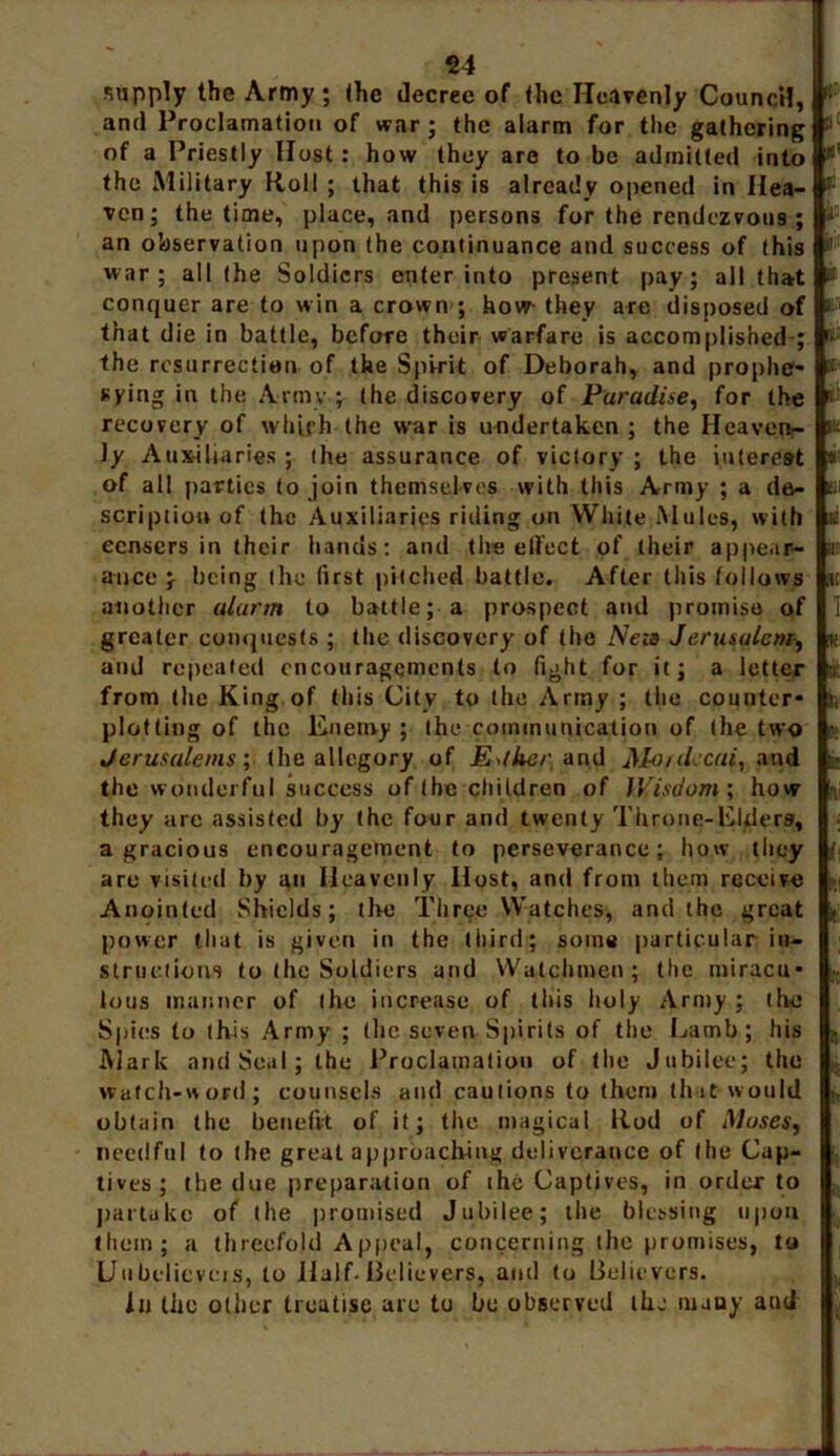 supply the Army; the decree of the Heavenly Council, fi and Proclamation of war; the alarm for the gathering !i of a Priestly Host: how they are to be admitted into *' the Military Roll ; that this is already opened in Ilea- 3 ven; the time, place, and persons for the rendezvous ; J an observation upon the continuance and success of this |! war; all the Soldiers enter into present pay; all that i conquer are to win a crown ; how- they are disposed of • that die in battle, before their warfare is accomplished ; the resurrection of the Spirit of Deborah, and prophe- nying in the Army ; the discovery of Paradise, for the '■ recovery of which the war is undertaken ; the Heaven- * ly Auxiliaries ; ihe assurance of victory ; the interest * of all parties to join themselves with this Army ; a da- til scription of the Auxiliaries riding on White Mules, with ni censers in their hands: and the elfect of their appear- ti auce } being the first pitched battle. After this follows :i another alarm to battle; a prospect and promise of 1 greater conquests ; the discovery of the Neza Jerusalem, ite and repeated encouragements to fight for it; a letter from the King of this City to the Army ; the counter- hi plotting of the Enemy ; the communication of the two k Jerusalems; the allegory of Esther and Mo/decai, and the wonderful success of the children of Wisdom; how i they are assisted by the four and twenty Throne-Elders, a gracious encouragement to perseverance; how they are visited by an Heavenly Host, and from them receive Anointed Shields; the Three Watches, and the great power that is given in the third; some particular in- structions to the Soldiers and Watchmen; the miracu- lous manner of the increase of this holy Army ; the Spies to this Army ; the seven Spirits of the Lamb; his Mark and Seal; the Proclamation of the Jubilee; the watch-w ord; counsels and cautions to (hem (hit would obtain the benefit of it; the magical Rod of Muses, needful to the great approaching deliverance of Ihe Cap- tives; the due preparation of ihe Captives, in order to partake of the promised Jubilee; the blessing upon them; a threefold Appeal, concerning the promises, to Unbelicveis, to Half. Believers, and to Believers. In the other treatise are to be observed ihe many and