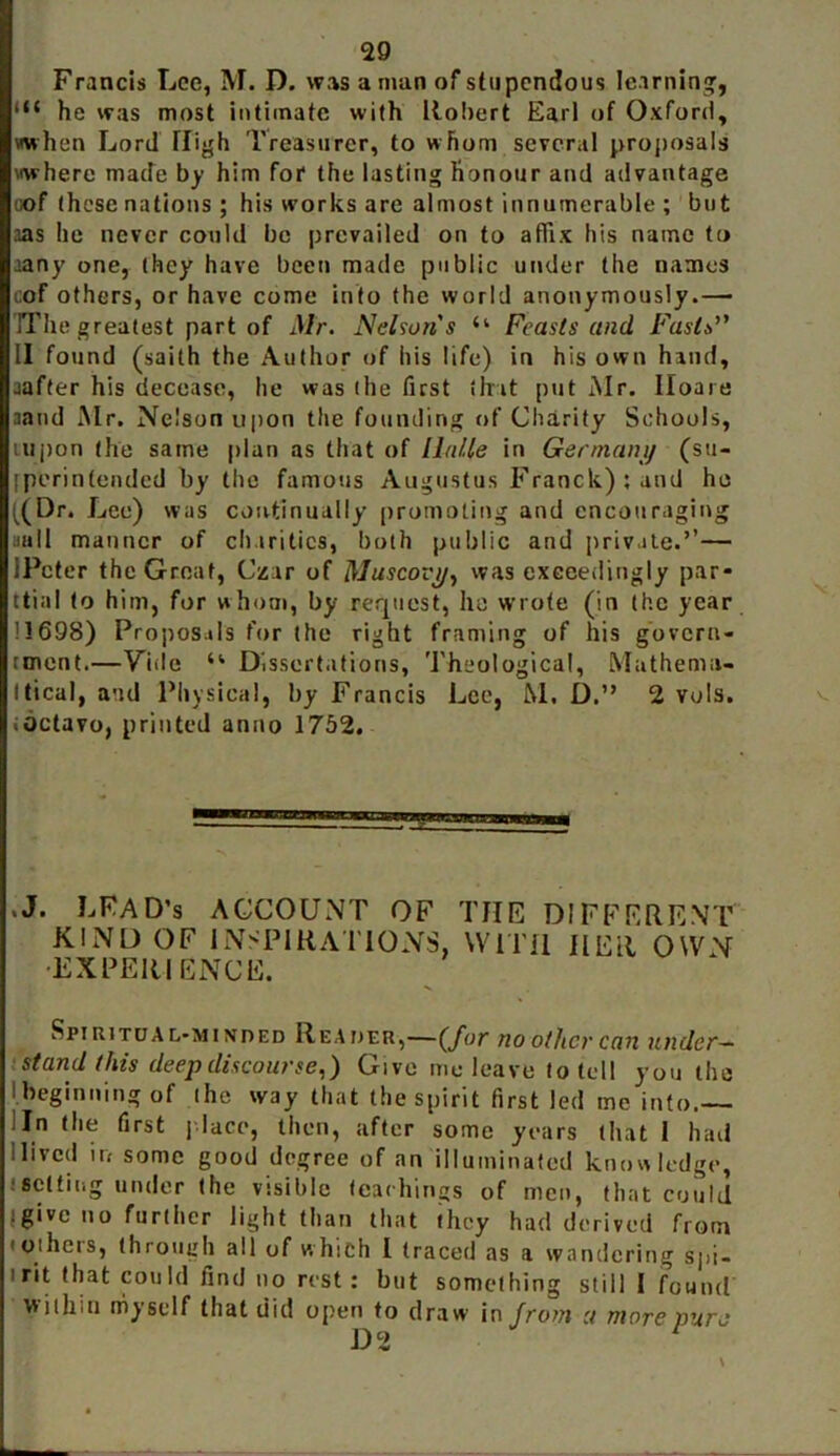 Francis Lee, M. D. was a man of stupendous learning, l<t he was most intimate with Robert Earl of Oxford, when Lord High Treasurer, to whom several proposals where made by him for the lasting honour and advantage oof these nations ; his works are almost innumerable ; but aas he never could be prevailed on to affix his name to ’any one, they have been made public under the names cof others, or have come into the world anonymously.— 'IT he greatest part of Mr. Nelsons “ Feasts and Fasts’' II found (saith the Author of his life) in his own hand, aafter his decease, he was (he fust that put Mr. Iloaie aand Mr. Nelson upon the founding of Charity Schools, tupon the same plan as that of lltille in Germanij (sti- fperintended by the famous Augustus Franck); and he ((Dr. Lee) was continually promoting and encouraging null manner of charities, both public and private.’’— iPcter the Great, Czar of Muscovy, was exceedingly par* ttial to him, for whom, by request, he wrote (in the year 11698) Proposals for the right framing of his govern- rment.—Yiile u Dissertations, Theological, Mathema- tical, and Physical, by Francis Lee, M. D.” 2 vols. vOctavo, printed anno 1752. .J. LFAD’s ACCOUNT OF THE DIFFERENT KIND OF INSPIRATIONS, WITH HER OWN •EXPERIENCE. Spiritual-minded Reader,—(/or no other can under- stand this deep discourse,) Give me leave to (ell you the I beginning of the way that the spirit first led me into. 'In the first place, then, after some years that I had Hived in some good degree of an illuminated knowledge, setting under the visible teachings of men, that could .give no further light than that they had derived from i others, through all of w hich I (raced as a wandering spi- irit that could find no rest: but something still 1 found within myself that did open to draw in from u more pure