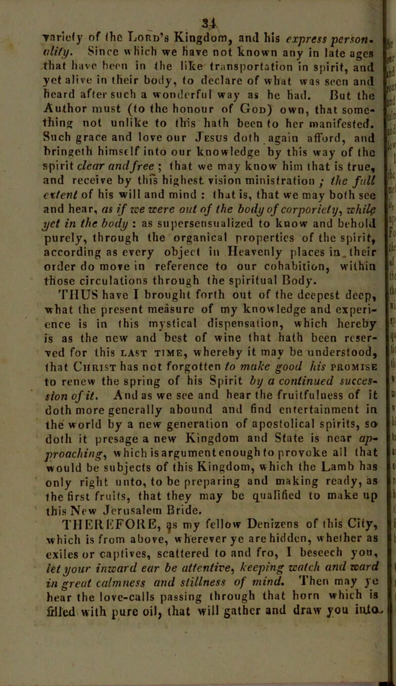 variety of (he Lord’s Kingdom, and his express person, ality. Since w hich we have not known any in late ages that have hern in the like transportation in spirit, and yet alive in (heir body, to declare of what was seen and heard after such a wonderful way as he had. But the Author must (to the honour of God) own, that some- thing not unlike to this hath been to her manifested. Such grace and love our Jesus doth again afford, and bringeth himself into our knowledge by this way of the spirit clear and free ; that we may know him that is true, and receive by this highest vision ministration ; the full extent of his will and mind : that is, that we may both see and hear, as if zee zeere out of the body of corporiety, zchilp yet in the body : as supersensualized to know and behold purely, through the organical properties of the spirit, according as every object in Heavenly places in„ their order do move in reference to our cohabition, within those circulations through the spiritual Body. THUS have I brought forth out of the deepest deep, what the present measure of my knowledge and experi- ence is in this mystical dispensation, which hereby is as the new and best of wine that hath been reser- ved for this last time, whereby it may be understood, that Christ has not forgotten to make good his promise to renew the spring of his Spirit by a continued succes- sion of it. And as we see and hear the fruitfulness of it doth more generally abound and find entertainment in the world by a new generation of apostolical spirits, so doth it presage a new Kingdom and State is near ap- proaching, which is argumentenough to provoke all (hat would be subjects of this Kingdom, which the Lamb has only right unto, to be preparing and making ready, as the first fruits, that they may be qualified to makeup it jur [[d 0 ltd li's ltd l0'( 1 lit Bf! iii F. li: II tit li ip III » ; i li It ii 0 t: 1 this New Jerusalem Bride. THEREFORE, my fellow Denizens of this City, i which is from above, wherever ye are hidden, whether as ; exiles or captives, scattered to and fro, I beseech you, let your inzeard ear be attentive, keeping zcatch and zcard ( in great calmness and stillness of mind. Then may ye | hear the love-calls passing through that horn which is frllcd with pure oil, that will gather and draw you iuia.