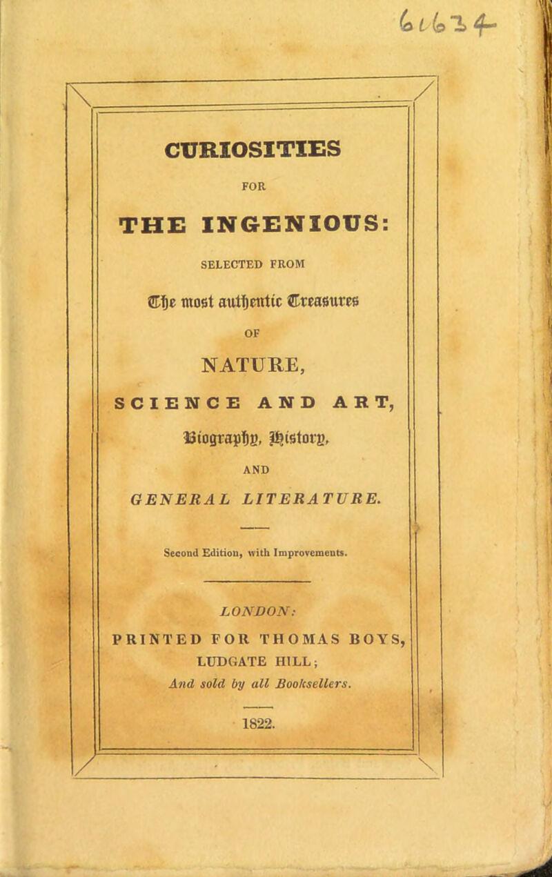 / CURIOSITIES FOR THE INGENIOUS: SELECTED FROM tUfji tnofit authentic ©teafiures OF NATURE, SCIENCE AND ART, AND GENERAL LITERATURE. Second Edition, with Improvements. LONVON: PRINTED FOR THOMAS BOYS, LUDGATE HILL; Atid sold by all Booksellers. 1822. / \