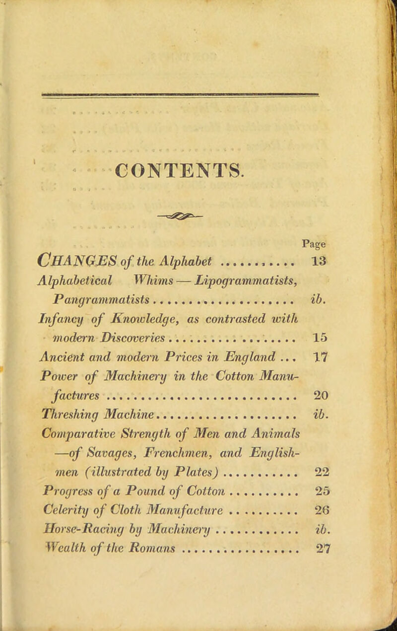 CONTENTS. Page CHANQJES of the Alphabet 13 Alphabetical Whims — Lipogrammatists, Pangrammatists ib. Infancy of Knoicledge, as contrasted with modern Discoveries 15 Ancient and modern Prices in England ... 17 Power of Machinery in the Cotton Manu- factures 20 Threshing Machine ib. Comparative Strength of Men and Animals —of Savages, Frenchmen, and English- men (illustrated by Plates) 22 Progress of a Pound of Cotton 25 Celerity of Cloth Manufacture 26 Horse-Racing by Machinery ib. Wealth of the Romans 27