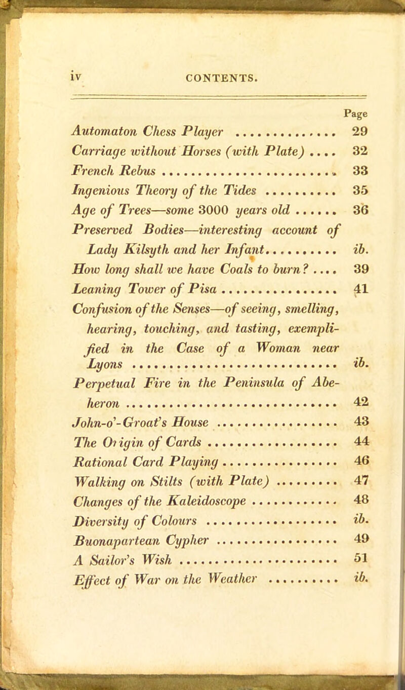 Page Automaton Chess Player 29 Carriage without Horses (with Plate) .... 32 French Rebus 33 Ingenious Theory of the Tides 35 Age of Trees—some 3000 years old 36 Preserved Bodies—interesting account of Lady Kilsyth and her Infant ib. How long shall we have Coals to burn? .... 39 Leaning Tower of Pisa ^1 Confusion of the Senses—of seeing, smelling, hearing, touching, and tasting, exempli- fied in the Case of a Woman near Lyons ib. Perpetual Fire in the Peninsula of Abe- heron 42 John-o'-Groat's House 43 The Oi igin of Cards 44 Rational Card Playing 46 Walking on Stilts (with Plate) 47 Changes of the Kaleidoscope 48 Diversity of Colours ib. Buonapartean Cypher 49 A Sailor's Wish 51 Effect of War m the Weatlier ib.