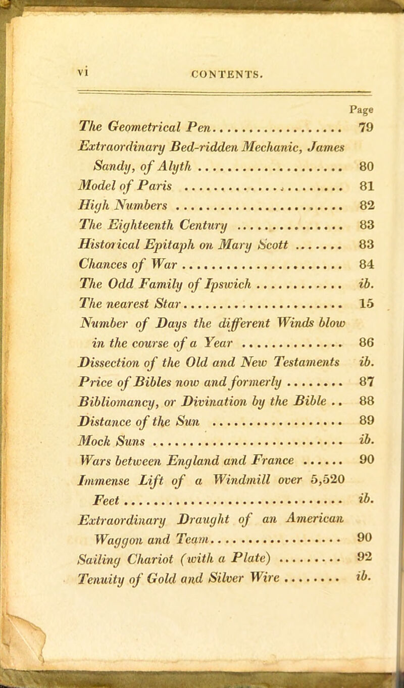 Page The Geometrical Pen 79 Extraordinary Bed-ridden Mechanic, James Sandy, of Alyth 80 Model of Paris 81 High Numbers 82 The Eighteenth Century 83 Historical Epitajjh on Mary Scott 83 Chances of War 84 TJie Odd Family of Ipswich ib. The nearest Star 15 Number of Days the different Winds blow in the course of a Year 86 Dissection of the Old and New Testaments ib. Price of Bibles now and formerly 87 Bibliomancy, or Divination by the Bible .. 88 Distance of the Sun 89 Mock Suns ib. Wars between England and France 90 Immense Lift of a Windmill over 5,620 Feet ib. Extraordinary Draught of an American Waggon and Team 90 Sailing Chariot (with a Plate) 92 Tenuity of Gold and Silver Wire ib.