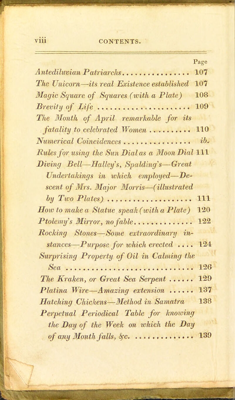 Page Antediluvian Patriarchs 107 The Unicorn—its real Existence established 107 Magic Square of Squares (tvith a Plate) 108 Brevity of Life 109 The Month of April remarkable for its fatality to celebrated Women 110 Numerical Coincidences ib- Rules for using the Sun Dial as a Moon Dial 111 Diving Bell—Halley's, Spalding's—Great Undertakings in ivhich employed—De- scent of Mrs. Major Morris—(illustrated by Two Plates) Ill How to make a Statue speak (with a Plate) 120 Ptolemy's Mirfor, no fable 122 Rocking Stones—Some extraordinary in- stances—Purpose for which erected .... 124 Surprising Proj)erty of Oil in Calming the Sea 126 The Kraken, or Great Sea Serpent ...... 129 Platina Wire—Amazing extension 137 Hatching Chickens—Method in Samatra 138 Perpetual Periodical Table for knowing the Day of the Week on which the Day of any Month falls, Sfc. 139