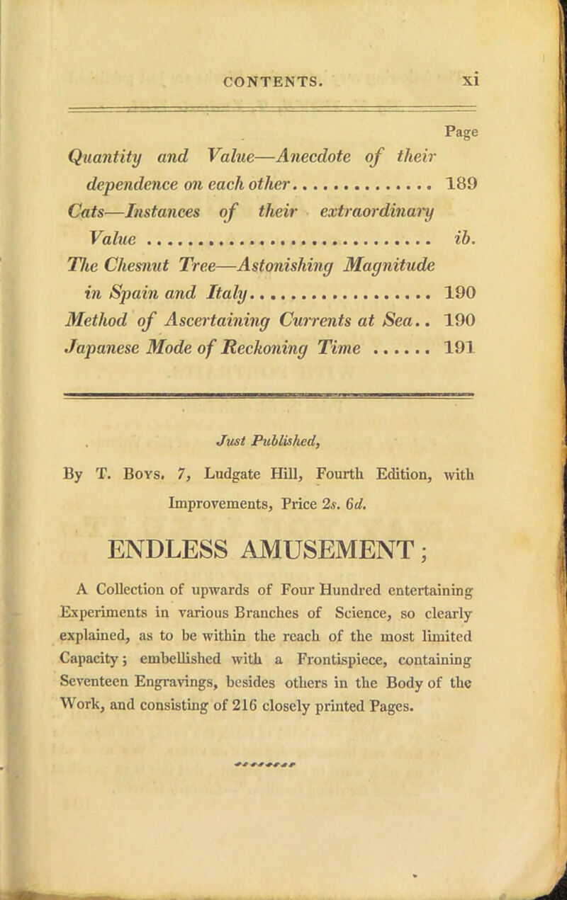 Page Quantity and Value—Anecdote of their dependence on each other 189 Cats—Instances of their extraordinai'y Value ih. Tlie Chesnut Tree—Astonishing Magnitude in Spain and Italy 190 Method of Ascertaining Currents at Sea.. 190 Japanese Mode of Reckoning Time 191 Just Published, By T. Boys. 7, Ludgate Hill, Fourth Edition, with Improvements, Price 2s. 6d, ENDLESS AMUSEMENT; A Collection of upwards of Four Hundred entertaining Experiments in various Branches of Science, so clearly- explained, as to be within the reach of the most limited Capacity; embellished with a Fi-ontispiece, containing Seventeen Engravings, besides others in the Body of the Work, and consisting of 216 closely printed Pages.