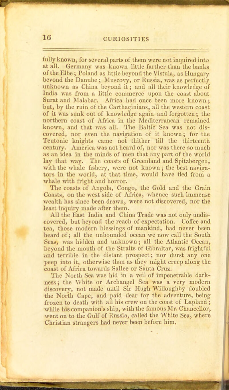 fully known, for several parts of them were not inquired into at all. Germany was known little fartlier lliau the hanks of the Elbe; Polnml as little beyond the Vistuhi, as Hungary bevond the Danube; Muscoi-y, or Russia, was as perfectly unknown as China beyond it; and all their knowledge of India was from a little couimerce upon the coast about Surat and Malabar. Africa hail once been more known; but, by the ruin of the Carthaginians, all the western coast of it was sunk out of knowledge again and forgotten; tlie northern coast of Africa in the Mediterranean remained known, and that was all. The Baltic Sea was not dis- covered, nor even the navigation of it known; for the Teutonic knights came not thither till the thirteenth centurj'. America was not heard of, nor was there so much as an idea in the minds of men that any part of the world lay tluit way. The coasts of Greenland and Spitsbergen, ■with the whale fishery, were not known ; the best naviga- tors in the world, at that time, would have fled from a whale with fright and horror. The coasts of Angola, Congo, the Gold and the Grain Coasts, on the west side of Africa, whence such immense wealth has since been drawn, were not discovered, nor the least inquiry made after them. All the Eiast India and China Trade was not only undis- covered, but hej'ond the reach of expectation. Coffee and tea, those modern blessings of mankind, had never been heard of; all the unbounded ocean we now call the South Seas, was hidden and unknown; all the Atlantic Ocean, beyond the mouth of the Straits of Gibraltar, was frightful and terrible in the distant prospect; nor durst any one jieep into it, otherwise than as they might creep along the coast of Africa towards Sallee or Santa Cruz. The North Sea was hid in a veil of impenetrable dark- ness ; the 'White or Archangel Sea was a very modern discovery, not made until Sir Hugh Willoughby doubled the North Cape, and paid dear for the adventure, being frozen to death with all his crew on the coast of Lapland ; while his companicm's ship, with the famous Mr. Chancellor, went on to the Gulf of Russia, called the White Sea, where Christian strangers had never been before him,