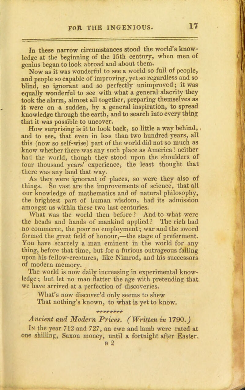 In tbese narrow circumstances stood the world's know- ledge at the beginning of the 15th century, when men of genius began to look abroad and about them. Now as it was wonderful to see a world so full of people, and people so capable of improving, yet so regardless and so blind, so ignorant and so perfectly unimproved; it was equally wonderful to see with what a general alacrity they took the alarm, almost all together, preparing themselves as it were on a sudden, by a general inspiration, to spread knowledge through the earth, and to search into every thing that it was possible to uncover. How surprising is it to look back, so little a way behind, and to see, that even in less than two hundred years, all this (now so self-wise) part of the world did not so much as know whether there was any such place as America! neither had the world, though they stood upon the shoulders of lour thousand years' experience, the least thought that there was any land that way. As they were ignorant of places, so were they also of things. So vast are the improvements of science, that all our knowledge of mathematics and of natural philosophy, the brightest part of human wisdom, had its admission amongst us within these two last centuries. What was the world then beforeAnd to what were the heads and hands of mankind applied The rich had no commerce, the poor no employment; war and the sword formed the great field of honour,—the stage of preferment. You have scarcely a man eminent in the world for any thing, before that time, but for a furious outrageous falling upon his fellow-crentures, like Nimrod, and his successors of modern memory. The world is now daily increasing in experimental know- ledge ; but let no man flatter the age with pretending that, we have aiTived at a perfection of discoveries. What's now discover'd only seems to shew That nothing's known, to what is yet to know. Ancient and Modern Prices. (Written in 1790.j In the year 712 and 727, an ewe and lamb were rated at one shilling, Saxon money, until a fortnight after Easter. b2