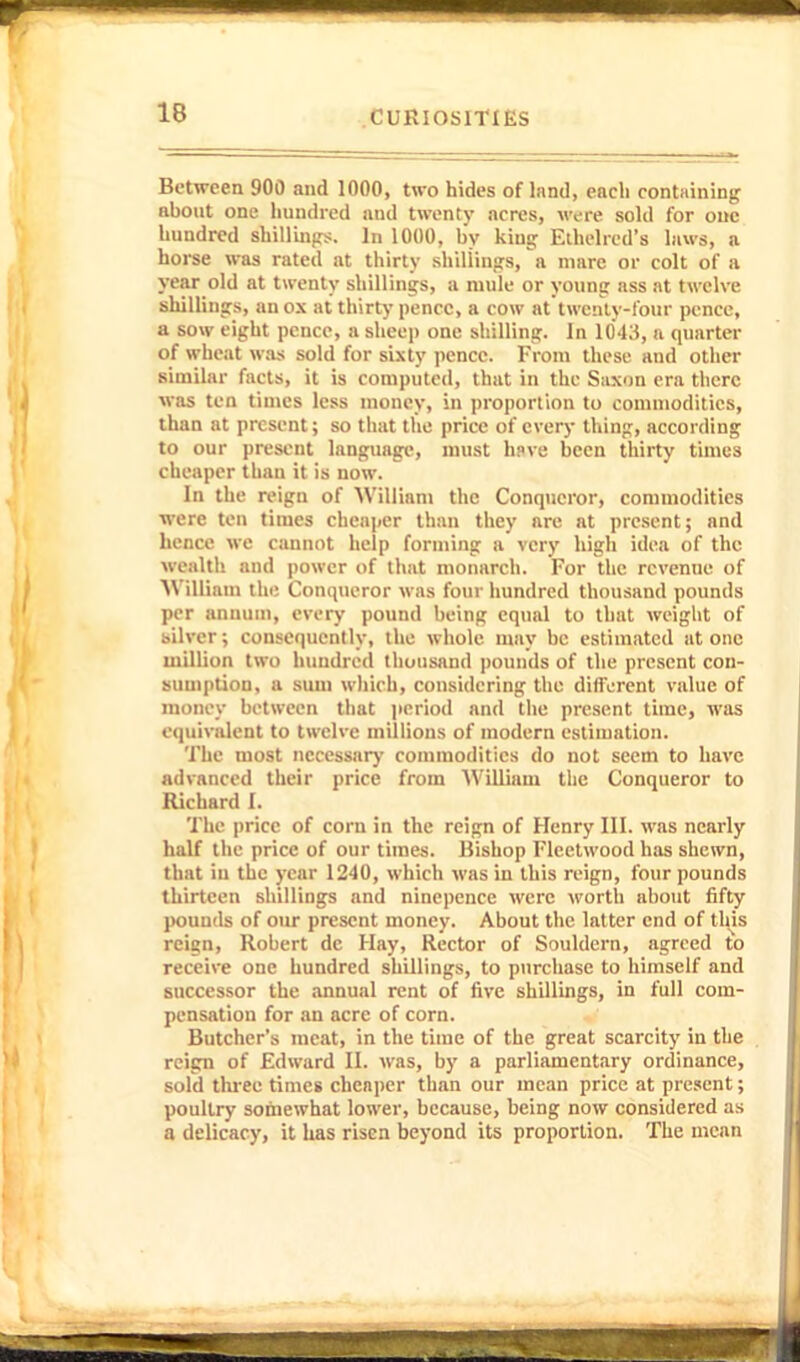 Between 900 and 1000, two hides of land, each containing about one liundicd and twenty acres, were sold for one hundred shilling;. In 1000, by king Eihehcd's laws, a horse was rated at thirty shillings, a mare or colt of a year old at twenty shillings, a nude or young ass at twelve shillings, an ox at thirty'pence, a cow at twcnly-four pence, a sow eight pence, a slieep one shilling. In 1043, a quarter of wheat was sold for sixty pence. From these and other similar facts, it is computed, that in the Saxon era there was ten times less money, in proportion to commodities, than at present; so that the price of every thing, according to our present language, must hpve been thirty times cheaper than it is now. In the reign of William the Conqueror, commodities ■were ten times cheai)er than they are at present; and hence we cannot help forming a very high idea of the wealth and power of that monarch. For the revenue of 'William tin; Conqueror was four hundred thousand pounds per annum, every pound being equal to that weight of silver; consequently, the whole may be estimated at one million two hundred thousand pounds of the present con- sumption, a sum wliich, considering the different value of money between that iieriod and the present time, was equivalent to twelve millions of modern estimation. The most nccessarj' commodities do not seem to have advanced their price from William the Conqueror to Richard I. The price of corn in the reign of Henry III. was nearly half the price of our times. Bishop Fleetwood has shewn, that in the year 1240, which was in this reign, four pounds thirteen shillings and nincpcnce were worth about fifty pounds of our present money. About the latter end of tliis reign, Robert dc Hay, Rector of Souldern, agreed to receive one hundred shillings, to purchase to himself and successor the .innual rent of five shillings, in full com- pensation for an acre of corn. Butcher's meat, in the time of the great scarcity in the . reign of Edward II. was, by a parliamentary ordinance, sold thi-ee times cheaper than our mean price at pre.'cnt; poultry somewhat lower, because, being now considered as a delicacy, it has risen beyond its proportion. The mean