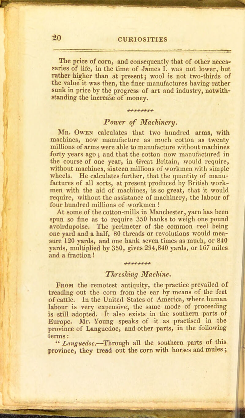 The price of corn, and consequently that of other neces- saries of life, in the time of James I. was not lower, but rather higher than at present; wool is not two-thirds of the value it was then, the finer manufactures having rather sunk in price by the progress of art and industry, notwith- standing the increase of money. Power of Machinery, Mr. Owen calculates that two hundred arms, with machines, now manufacture as mnch cotton as twenty millions of arms were able to manufacture without machines forty years ago ; aod that the cotton now manufactured in the course of one year, in Great Britain, would require, ivithout machines, sixteen millions of workmen with simple wheels. He calculates further, that the quantity of manu- factures of all sorts, at present produced by British work- men with the aid of macliines, is so great, that it would require, without the assistance of machinery, the labour of four hundred millions of workmen ! At some of the cotton-mills in Manchester, yarn has been spun so fine as to require 350 hanks to weigh one pound avoirdupoise. The perimeter of the common reel being one yard and a half, 80 threads or revolutions would mea- sure 120 yards, and one hank seven times as much, or 840 yards, multiplied by 350, gives 294,840 yards, or 167 miles and a fraction! Threshing Machine, From the remotest antiquity, the practice prevailed of treading out the corn from the ear by means of the feet of cattle. In the United States of America, where human labour is very expensive, the same mode of proceeding is still adopted. It also exists in the southern parts of Europe. Mr. Young speaks of it as practised in the province of Languedoc, and other parts, in the following terms:  Languedoc.—Through all the southern parts of this province, they tread out the corn with horses and mules;