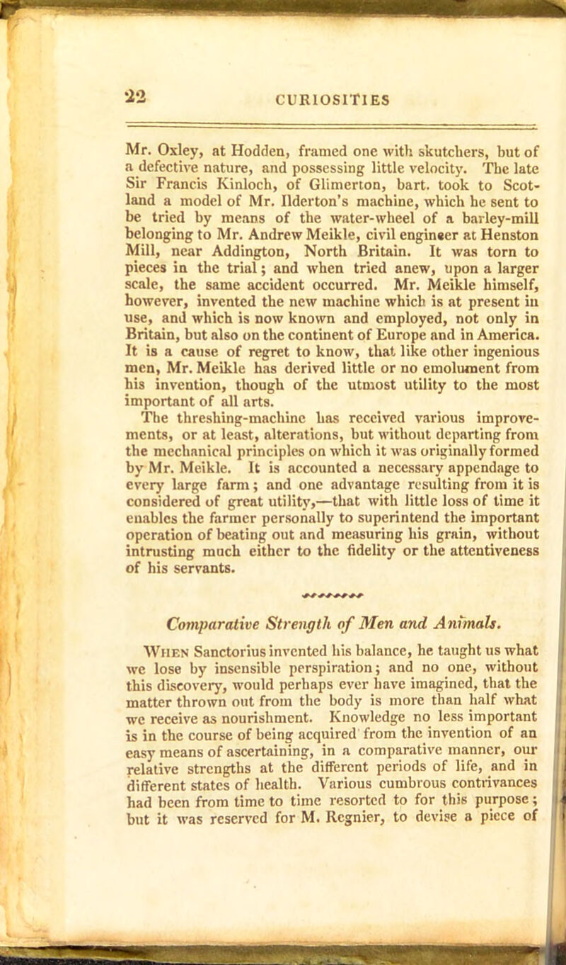 Mr. Oxley, at Hodden, framed one with skutcbers, but of a defective nature, and possessing little velocity. The late Sir Francis Kinloch, of Glimerton, bart. took to Scot- land a model of Mr. Ilderton's machine, which he sent to be tried by means of the water-wheel of a barley-mill belonging to Mr. Andrew Meikle, civil enginser at Henston Mill, near Addington, North Britain. It was torn to pieces in the trial; and when tried anew, upon a larger scale, the same accident occurred. Mr. Meikle himself, however, invented the new machine which is at present iu use, and which is now known and employed, not only in Britain, but also on the continent of Europe and in America. It is a cause of regret to know, that like other ingenious men, Mr. Meikle has derived little or no emolument from his invention, though of the utmost utility to the most important of all arts. The threshing-machine has received various improve- ments, or at least, alterations, but without departing from the mechanical principles on which it was originally formed by Mr. Meikle. It is accounted a neccssaiy appendage to every large farm; and one advantage resulting from it is considered of great utility,—that with little loss of time it enables the farmer personally to superintend the important operation of beating out and measuring his grain, without intrusting much either to the fidelity or the attentivenegs of his servants. ^* Comparative Strength of Men and Animals. When Sanctorius invented his balance, he taught us what we lose by insensible perspiration; and no one, without this discovery, would perhaps ever have imagined, that the matter thrown out from the body is more than half what we receive as nourishment. Knowledge no less important is in the course of being acquired from the invention of an easy means of ascertaining, in a comparative manner, our relative strengths at the different periods of life, and in different states of health. Various cumbrous contrivances had been from time to time resorted to for this purpose; but it was reserved for M. Rcgnier, to devise a piece of