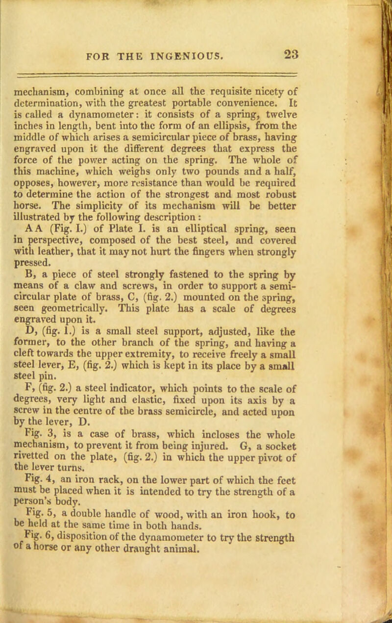 mechanism, combining at once all the requisite nicety of determination, with the greatest portable convenience. It is called a dynamometer: it consists of a spring, twelve inches in length, bent into the form of an ellipsis, from the middle of which arises a semicircular piece of brass, having engraved upon it the different degrees that express the force of the power acting on the spring. The whole of this machine, which weighs only two pounds and a half, opposes, however, more rt-sistance than would be required to determine the action of the strongest and most robust horse. The simplicity of its mechanism will be better illustrated by the following description : A A (Fig. I.) of Plate I. is an elliptical spring, seen in perspective, composed of the best steel, and covered with leather, that it may not hurt the fingers when strongly pressed. B, a piece of steel strongly fastened to the spring by means of a claw and screws, in order to support a semi- circular plate of brass, C, (fig, 2.) mounted on the spring, seen geometrically. This plate has a scale of degrees engraved upon it. D, (fig. 1.) is a small steel support, adjusted, like the former, to the other branch of the spring, and having a cleft towards the upper extremity, to receive freely a small steel lever, E, (fig. 2.) which is kept in its place by a small steel pin. F, (fig. 2.) a steel indicator, which points to the scale of degrees, very light and elastic, fixed upon its axis by a screw in the centre of the brass semicircle, and acted upon by the lever, D. Fig. 3, is a case of brass, which incloses the whole mechanism, to prevent it from being injured. G, a socket rivetted on the plate, (fig. 2.) in which the upper pivot of the lever turns. Fig. 4, an iron rack, on the lower part of which the feet must be placed when it is mtended to try the strength of a person's body. Fig. 5, a double handle of wood, with an iron hook, to be held at the same time in both hands. Fig. 6, disposition of the dynamometer to try the strength of a horse or any other draught animal.