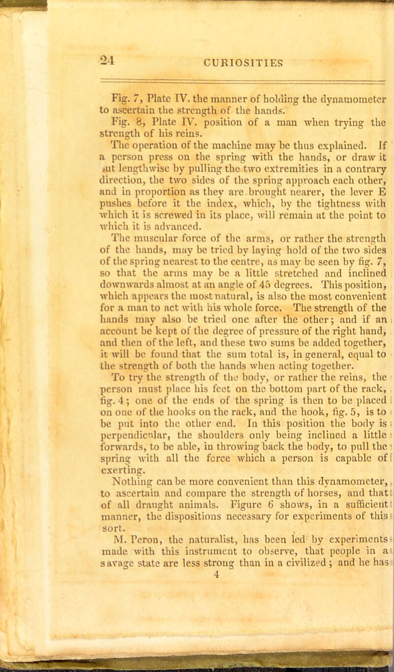 Fig. 7, Plate IV. the manner of holiling the dynamometer to ascertain the strength of the hands. Fig. 8, Plate IV. position of a man when trying the strength of his reins. The operation of the machine may be thus explained. If a person press on the spring with the hands, or draw it jUt lengthwise by pulling the two extremities in a contrary direction, the two sides of the spring approach each other, and in proportion as they are brought nearer, the lever E pushes before it the index, which, by the tightness with which it is screwed in its place, vnU remain at the point to which it is advanced. The muscular force of the arms, or rather the strength of the hands, may be tried by laying hold of the two sides of the spring nearest to the centre, as may be seen by fig. 7, so that the arms may be a little stretched and inclined downwards almost at an angle of 45 degrees. This position, which appears the most natural, is also the most convenient for a man to act with his whole force. The strength of the hands may also be tried one after the other; and if an account be kept of the degree of pressure of the right hand, and then of the left, and these two sums be added together, it will be found that tlic sura total is, in general, equal to the strength of both the hands wlicn acting together. To try the strength of tho body, or rather the reins, the person must place his feet on th« bottom i)art of the rack, , fig. 4; one of the ends of the spring is then to be placed 1 on one of the hooks on the rack, and the hook, fig. 5, is to i be put into the other end. In this position the body is l perpendicular, the shoulders only being inclined a little ! forwards, to be able, in throwing back the body, to pull the • spring with all the fcree which a person is capable off exerting. Nothing can be more convenient than this dynamometer,, to ascertain and compare the strength of horses, and thati of all draught animals. Figure 6 shows, in a sufficient' manner, the dispositions necessary for experiments of this sort. M. Peron, the naturalist, has been led by experiments made with this instrument to observe, that people in a 8 avage state are less strong than in a civilized ; and he has 4