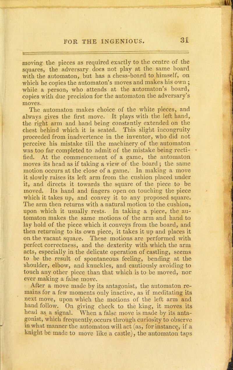 moving the pieces as required exactly to the centre of the squai'es, the adversary does not play at the same hoard with the automaton, but has a chess-board to himself, on which he copies the automaton's moves and makes his own ; while a person, who attends at the automaton's board, copies with due precision for the automaton the adrersai-y's moves. The automaton makes choice of the white pieces, and always gives the first move. It plays with the left hand, the right arm and hand being constantly extended on the chest behind which it is seated. This slight incongruity proceeded from inadvertence in the inventor, who did not perceive his mistake till the machinery of the automaton was too far completed to admit of the mistake being recti- fied. At the commencement of a game, the automaton moves its head as if taking a view of the board ; the same motion occurs at the close of a game. In making a move it slowly raises its left arm from the cushion placed under it, and directs it towards the square of the piece to be moved. Its hand and fingers open on touching the piece which it takes up, and convey it to any proposed square. The arm then returns with a natural motion to the cushion, upon which it usually rests. In taking a piece, the au- tomaton makes the same motions of the arm and hand to lay hold of the piece which it conveys from the board, and then returning to its own piece, it takes it up and places it on the vacant square. These motions are performed with perfect correctness, and the dexterity with which the arm acts, especially in the delicate operation of castling, seems to be the result of spontaneous feeling, bending at the shoulder, elbow, and knuckles, and cautiously avoiding to touch any other piece than that which is to be moved, nor ever making a false move. After a move made by its antagonist, the automaton re- mains for a few moments only inactive, as if meditating its next move, upon which the motions of the left arm and hand follow. On giving check to the king, it moves its head ;is a signal. When a false move is made by its anta- gonist, which frequcntly.occurs through curiosity to observe in what manner the automaton will act (as, for instance,, if a knight be made to move like a castle), the automaton taps