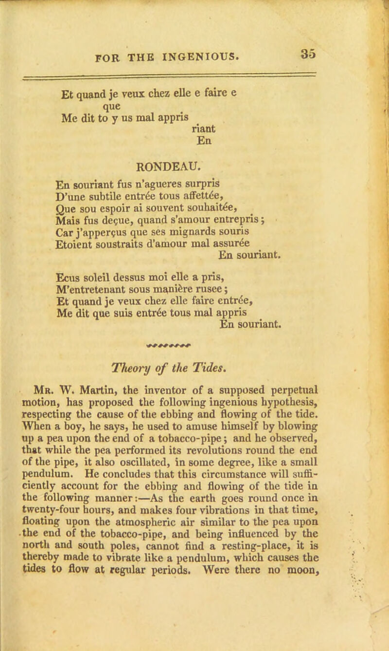 Et quand je veux chez elle e faire e que Me dit to y us mal appris riant £b RONDEAU. En souriant fus n'agueres surpris D'une subtile entree tous afFettde, Que sou espoir ai souvent souliait^e, Mais fus de?ue, quand s'amour entrepris; Car j'apperQUS que ses mignards souris Etoient soustraits d'amour mal assur^e £a souriant. Ecus soleil dessus moi elle a pris, M'entretenant sous manifere rusee; Et quand je veux chez elle faire entrde. Me dit que suis entrde tous mal appris En souriant. Them'y of the Tides. Mr. W. Martin, the inventor of a supposed perpetual motion, has proposed the following ingenious hypothesis, respecting the cause of the ebbing and flowing of the tide. When a boy, he says, he used to amuse himself by blowing up a pea upon the end of a tobacco-pipe; and he observed, that while the pea performed its revolutions round the end of the pipe, it also oscillated, in some degree, like a small pendulum. He concludes that this circumstance will suffi- ciently account for the ebbing and flowing of the tide in the following manner:—As the earth goes round once in twenty-four hours, and makes four vibrations in that time, floating upon the atmospheric air similar to the pea upon ■ the end of the tobacco-pipe, and being influenced by the north and south poles, cannot find a resting-place, it is thereby made to vibrate like a pendulum, which causes the tides to flow at regular periods. Were there no moon.