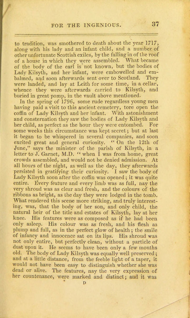 to tradition, was smothered to death about the j'car 1717, along with his lady and an infant child, and a number of other unfortunate Scottish exiles, by the falling in of the roof of a house in which they were assembled. What became of the body of the earl is' not known, but the bodies of Lady Kilsyth, and her infant, were embowelled and em- balmed, and soon afterwards sent over to Scotland. They were landed, and lay at Leith for some time, iu a cellar, whence they were afterwards carried to Kilsyth, and buried in great porap, in the vault above mentioned. In the spring of 1796, some rude regardless young men having paid a visit to this ancient cemetery, tore open the coffin of Lady Kilsyth and her infant. With astonishment and consternation they saw the bodies of Lady Kilsyth and her child, as perfect as the hour they were entombed. For some weeks this circumstance was kept secret; but at last it began to be whispered in several companies, and soon excited great and general curiosity.  On the 12th of June, says the minister of the parish of Kils)'th, in a letter to J. Garnet, M.D.  when I was from home, great crowds as.sembled, and would not be denied admission. At all hours of the night, as well as the day, they afterwards persisted in gratifying their curiosity. I saw the body of Lady Kilsyth soon after the coffin was opened; it was quite entire. Every feature and every limb was as full, nay the very shroud was as clear and fresh, and the colours of the ribbons as bright, as the day they were lodged in the tomb. What rendered this scene more striking, and truly interest- ing, was, that the body of her son, and only child, the natural heir of the title and estates of Kilsyth, lay at her knee. His features were as composed as if he had been only asleep. His colour was as fresh, and his flesh as plump and full, as in the perfect glow of health; the smile of infancy and innocence sat on its lips. His shroud was not only entire, but perfectly clean, without a particle of dust upon it. He seems to have been only a few months old. The body of Lady Kilsyth was equally well preserved; and at a little distance, from the feeble light of a taper, it would not have been easy to distinguish whether she was dead or alive. The features, nay the very expression of her countenance, were marked and distinct; and it was D