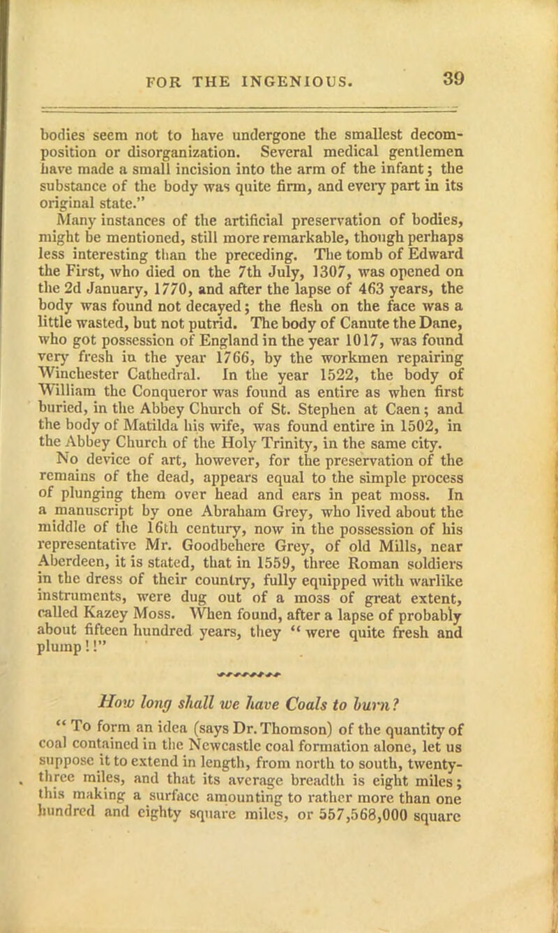 bodies seem not to have undergone the smallest decom- position or disorganization. Several medical gentlemen Lave made a small incision into the arm of the infant; the substance of the body was quite firm, and eveiy part in its original state. Slany instances of the artificial preservation of bodies, might be mentioned, still more remarkable, though perhaps less interesting than the preceding. The tomb of Edward the First, who died on the 7th July, 1307, was opened on the 2d January, 1770, and after the lapse of 463 years, the body was found not decayed; the flesh on the face was a little wasted, but not putrid. The body of Canute the Dane, who got possession of England in the year 1017, was found very fresh ia the year 1766, by the workmen repairing Winchester Cathedral. In the year 1522, the body of William the Conqueror was found as entire as when first buried, in the Abbey Church of St. Stephen at Caen; and the body of Matilda his wife, was found entire in 1502, in the Abbey Church of the Holy Trinity, in the same city. No device of art, however, for the preservation of the remains of the dead, appears equal to the simple process of plunging them over head and ears in peat moss. In a manuscript by one Abraham Grey, who lived about the middle of the 16th century, now in the possession of his representative Mr. Goodbehere Grey, of old Mills, near Aberdeen, it is stated, that in 1559, three Roman soldiers in the dress of their country, fully equipped mth warlike instruments, were dug out of a moss of great extent, called Kazey Moss. When found, after a lapse of probably about fifteen hundred years, they were quite fresh and plump!! How long shall we have Coals to lurn ? To form an idea (says Dr. Thomson) of the quantity of coal contained in the Newcastle coal formation alone, let us stippose it to extend in length, from north to south, twenty- three miles, and that its average breadth is eight miles; this making a surface amounting to rather more than one hundred and eighty square miles, or 557,568,000 square