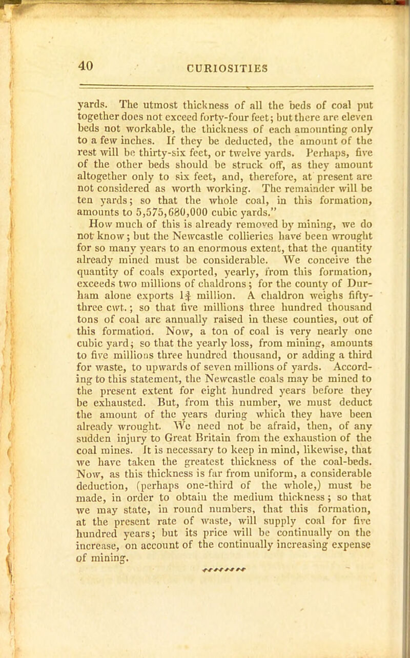yards. The utmost thickness of all the beds of coal put together does not exceed forty-four feet; but there are eleven beds not workable, the thickness of each amounting only to a few inches. If they be deducted, the amount of the rest will be thirty-six feet, or twelve yards. Perhaps, five of the other beds should be struck off, as they amount altogether only to six feet, and, therefore, at present are not considered as worth working. The remainder will be ten yards; so that the whole coal, in this formation, amounts to 5,575,680,000 cubic yards. How much of this is already removed by mining, we do not know; but the Newcastle collieries have been wrought for so many years to an enormous extent, that the quantity already mined must be considerable. We conceive the quantity of coals exported, yearly, from this formation, exceeds two millions of chaldrons; for the county of Dur- ham alone exports 1^ million. A chaldron weighs fifty- three cwt.; so that five millions three hundred thousand tons of coal are annually raised in these counties, out of this formatioa. Now, a ton of coal is very nearly one cubic yard ^ so that the yearly loss, from mining, amounts to five millions three hundred thousand, or adding a third for waste, to upwards of seven millions of yards. Accord- ing to this statement, the Newcastle coals may be mined to the present extent for eight hundred years before they be exhausted. But, from this number, we must deduct the amount of the years during which they have been already wrought. We need not be afraid, then, of any sudden injury to Great Britain from the exhaustion of the coal mines. It is necessary to keep in mind, likewise, that we have taken the greatest thickness of the coal-beds. Now, as this thickness is far from uniform, a considerable deduction, (perhaps one-third of the whole,) must be made, in order to obtain the medium thickness; so that we may state, in round numbers, that this formation, at the present rate of waste, will supply coal for five hundred years; but its price will be continually on the increase, on account of the continually increasing expense of mining.