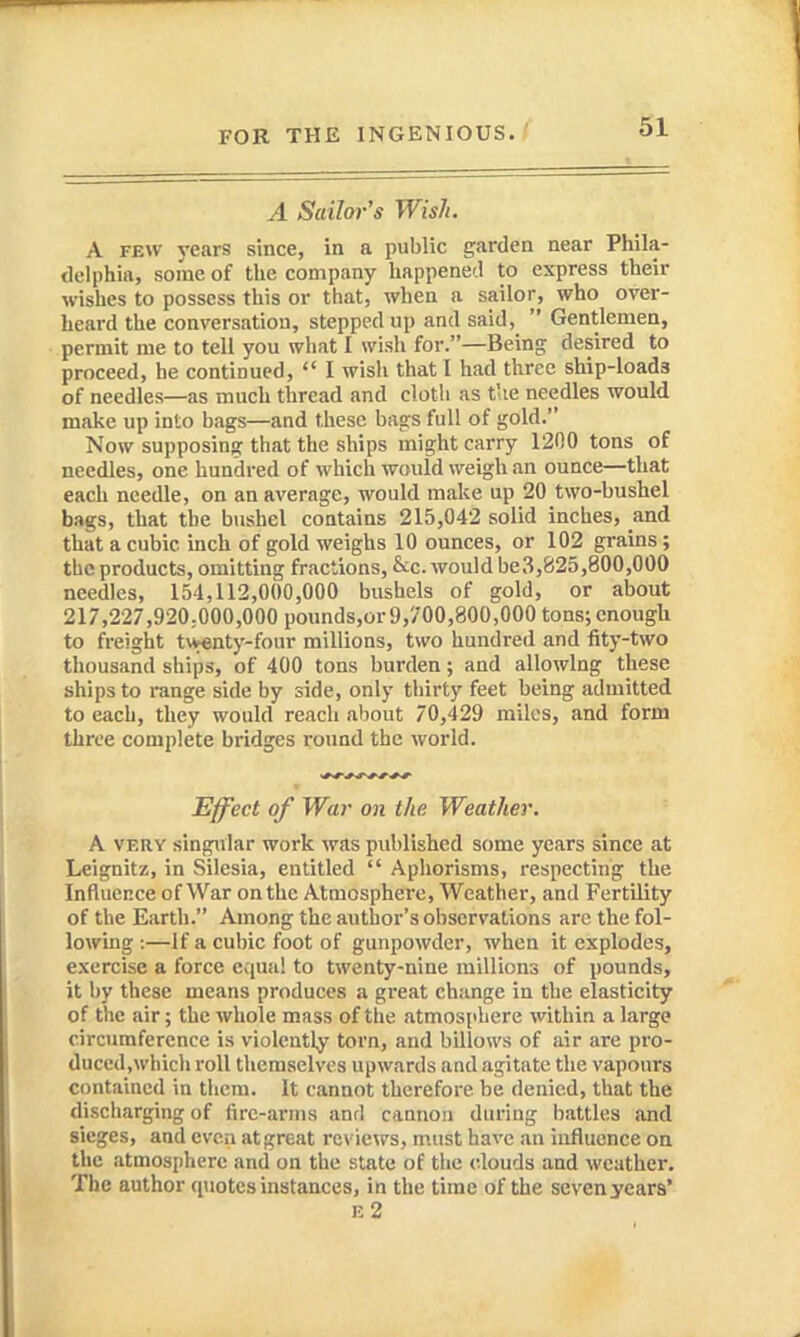 A Sailor's Wish. A FEW years since, in a public garden near Phila- delphia, some of the company happened to express their wishes to possess this or that, when a sailor, who over- heard the conversation, stepped up and said,  Gentlemen, permit me to tell you what I wish for.—Being desired to proceed, he continued,  I wish that I had three ship-loads of needles—as much thread and cloth as t'le needles would make up into bags—and these bags full of gold. Now supposing that the ships might carry 1200 tons of needles, one hundred of which would weigh an ounce—that each needle, on an average, would make up 20 two-bushel bags, that the bushel contains 215,042 solid inches, and that a cubic inch of gold weighs 10 ounces, or 102 grains ; the products, omitting fractions, &c. would be3,825,800,000 needles, 154,112,000,000 bushels of gold, or about 217,227,920:000,000 poimds,or9,700,800,000 tons; enough to freight twenty-four millions, two hundred and fity-two thousand ships, of 400 tons burden; and allowing these ships to range side by side, only thirty feet being admitted to each, they would reach about 70,429 miles, and form three complete bridges round the world. Effect of War on the Weather. A VERY singular work was published some years since at Leignitz, in Silesia, entitled  Aphorisms, respecting the Influence of War on the Atmosphere, Weather, and Fertility of the Earth. Among the author's observations arc the fol- lowing :—If a cubic foot of gunpowder, when it explodes, exercise a force equal to twenty-nine millions of pounds, it by these means produces a great change in the elasticity of the air; the whole mass of the atmosphere within a largo circumference is violently torn, and billows of air are pro- duced,which roll themselves upwards and agitate the vapours contained in them. It cannot therefore be denied, that the discharging of fire-arms and cannon during iiattles and sieges, and even at great reviews, must have an influence on the atmosphere and on the state of the clouds and weather. The author quotes instances, in the time of the seven years* e2