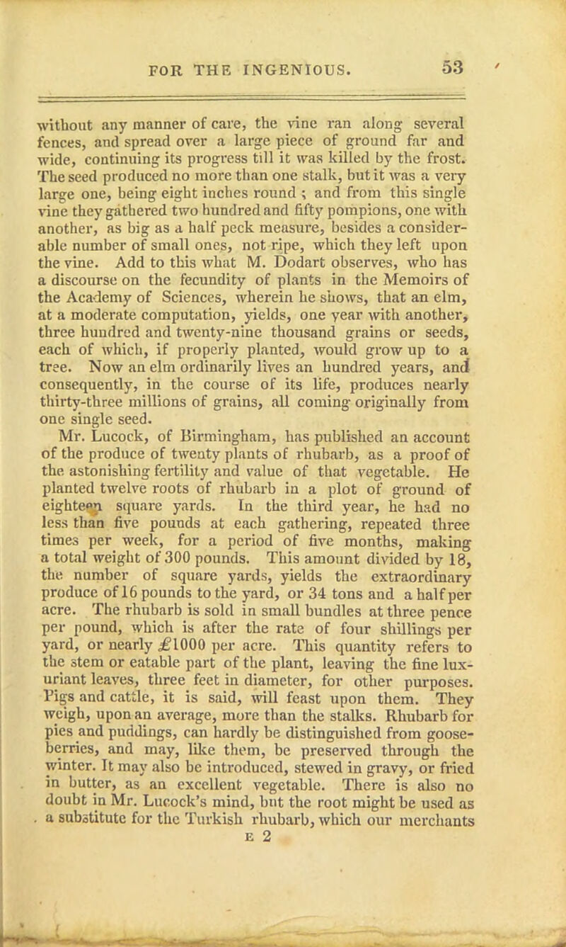 without any manner of care, the \'ine ran along several fences, and spread over a large piece of ground far and wide, continuing its progress till it was killed by the frost. The seed produced no more than one istalk, but it was a very large one, being eight inches round ; and from this single vine they gathered two hundred and fifty pompions, one with another, as big as a half peck measure, besides a consider- ahle number of small ones, not ripe, which they left upon the vine. Add to this what M. Dodart observes, who has a discourse on the fecundity of plants in the Memoirs of the Academy of Sciences, wherein he shows, that an elm, at a moderate computation, 3delds, one year with another, three hundred and twenty-nine thousand grains or seeds, each of which, if properly planted, would grow up to a tree. Now an elm ordinarily lives an hundred years, and consequently, in the course of its life, produces nearly thirty-three millions of grains, all coming originally from one single seed. Mr. Lucock, of Birmingham, has published an account of the produce of twenty plants of rhubarb, as a proof of the astonishing fertility and value of that vegetable. He planted twelve roots of rhubarb in a plot of ground of eighte^ square yards. In the third year, he had no less than five pounds at each gathering, repeated three times per week, for a period of five months, making a tot.-il weight of 300 pounds. This amount divided by 18, the number of square yards, yields the extraordinary produce of 16 pounds to the yard, or 34 tons and a half per acre. The rhubarb is sold in small bundles at three pence per pound, which is after the rate of four shillings per yard, or nearly ^glOOO per acre. This quantity refers to the stem or eatable part of the plant, leaving the fine lux- uriant leaves, three feet in diameter, for other pm-poses. Figs and cattle, it is said, will feast upon them. They weigh, upon an average, more than the stalks. Rhubarb for pies and puddings, can hardly be distinguished from goose- berries, and may, lilie them, be preserved through the winter. It may also be introduced, stewed in gravy, or fried in butter, as an excellent vegetable. There is also no doubt in Mr. Lucock's mind, but the root might be used as . a subatitutc for the Turkish rhubarb, which our merchants E 2