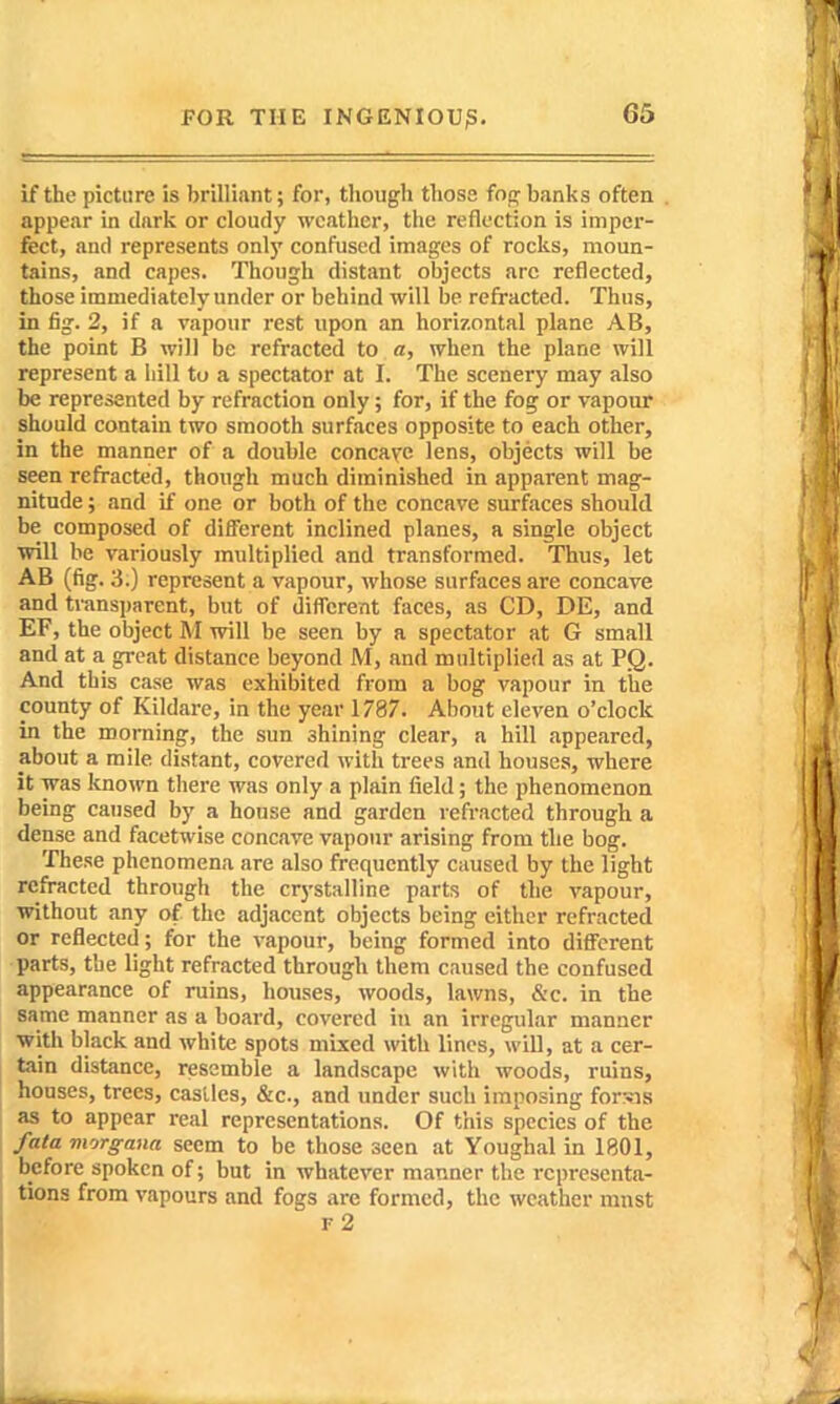 if the picture is brilliant; for, though those fog banks often appear in dark or cloudy weather, the reflection is imper- fect, and represents only confused images of rocks, moun- tains, and capes. Though distant objects arc reflected, those immediately under or behind will be refracted. Thus, in fig. 2, if a vapour rest upon an horizontal plane AB, the point B will be refracted to a, when the plane will represent a hill to a spectator at I. The scenery may also be represented by refraction only; for, if the fog or vapour should contain two smooth surfaces opposite to each other, in the manner of a double concave lens, objects will be seen refracted, though much diminished in apparent mag- nitude ; and if one or both of the concave surfaces should be composed of different inclined planes, a single object will be variously multiplied and transformed. Thus, let AB (fig. 3.) represent a vapour, whose surfaces are concave and transparent, but of diflcrent faces, as CD, DE, and EF, the object M will be seen by a spectator at G small and at a great distance beyond M, and multiplied as at PQ. And this case was exhibited from a bog vapour in the county of Kildare, in the year 1787. About eleven o'clock in the morning, the sun shining clear, a hill appeared, about a mile distant, covered with trees and houses, where it was known there was only a plain field; the phenomenon being caused by a house and garden refracted through a dense and facetwise concave vapour arising from the bog. These phenomena are also frequently caused by the light refracted through the crystalline parts of the vapour, without any of the adjacent objects being either refracted or reflected; for the vapour, being formed into different parts, the light refracted through them caused the confused appearance of ruins, houses, woods, lawns, &c. in the same manner as a board, covered in an irregular manner with black and white spots mixed with lines, will, at a cer- tain distance, resemble a landscape with woods, ruins, houses, trees, castles, &c., and under such imposing for?ns as to appear real representations. Of this species of the fata viorgaua seem to be those seen at Youghal in 1801, before spoken of; but in whatever manner the representa- tions from vapours and fogs are formed, the weather mnst f2